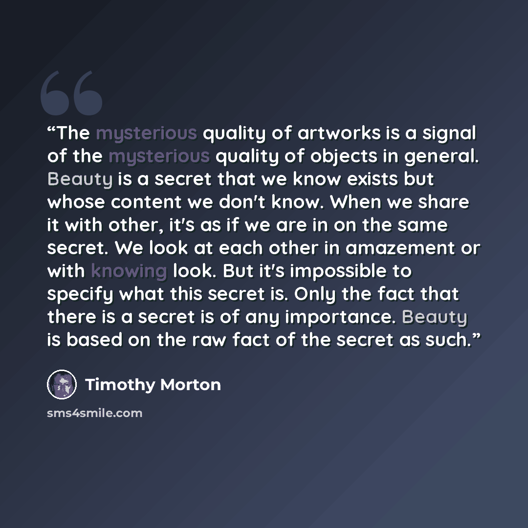 “The mysterious quality of artworks is a signal of the mysterious quality of objects in general. Beauty is a secret that we know exists but whose content we don't know. When we share it with other, it's as if we are in on the same secret. We look at each other in amazement or with knowing look. But…” quote by Timothy Morton