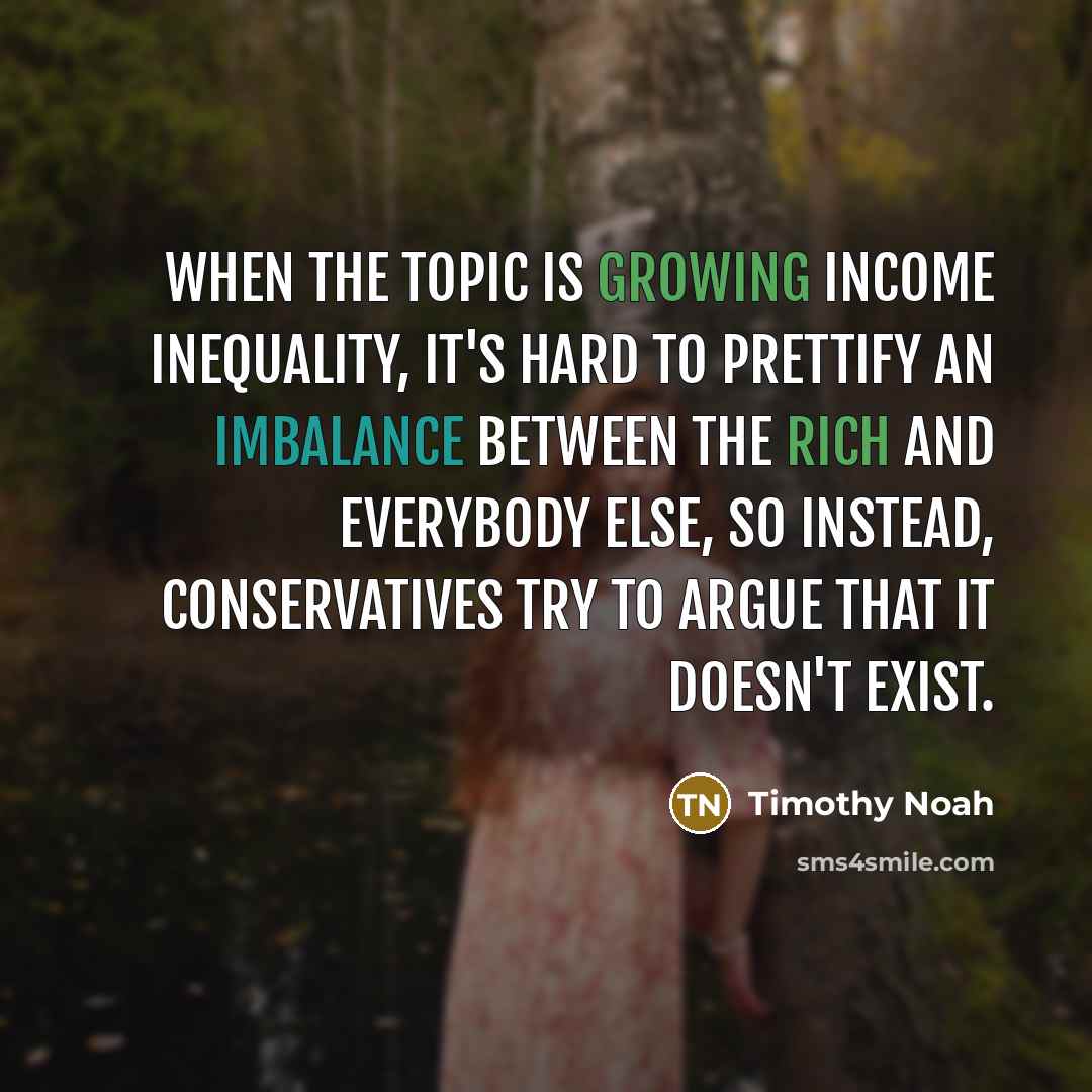 “When the topic is growing income inequality, it's hard to prettify an imbalance between the rich and everybody else, so instead, conservatives try to argue that it doesn't exist.” quote by Timothy Noah