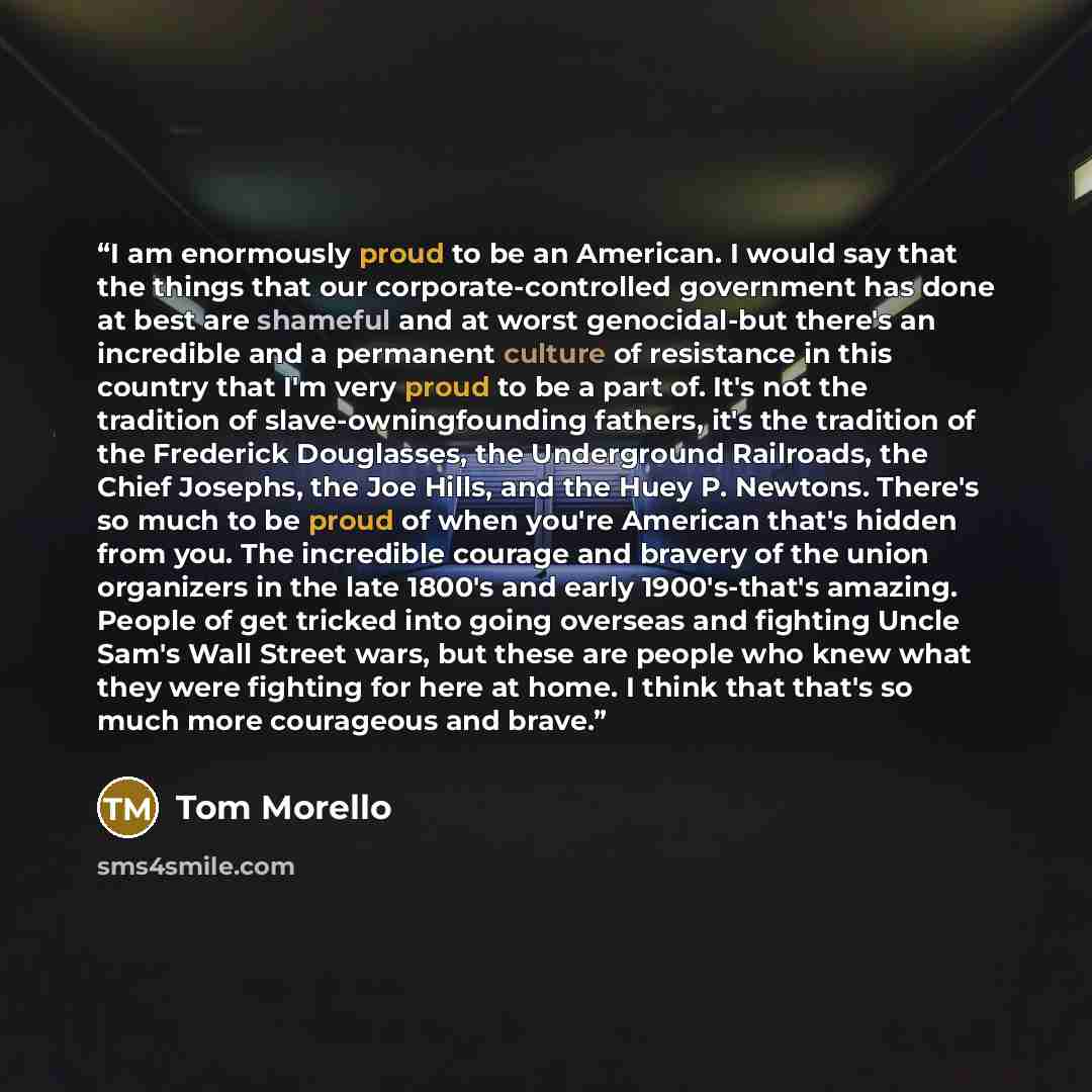 “I am enormously proud to be an American. I would say that the things that our corporate-controlled government has done at best are shameful and at worst genocidal-but there's an incredible and a permanent culture of resistance in this country that I'm very proud to be a part of. It's not the…” quote by Tom Morello