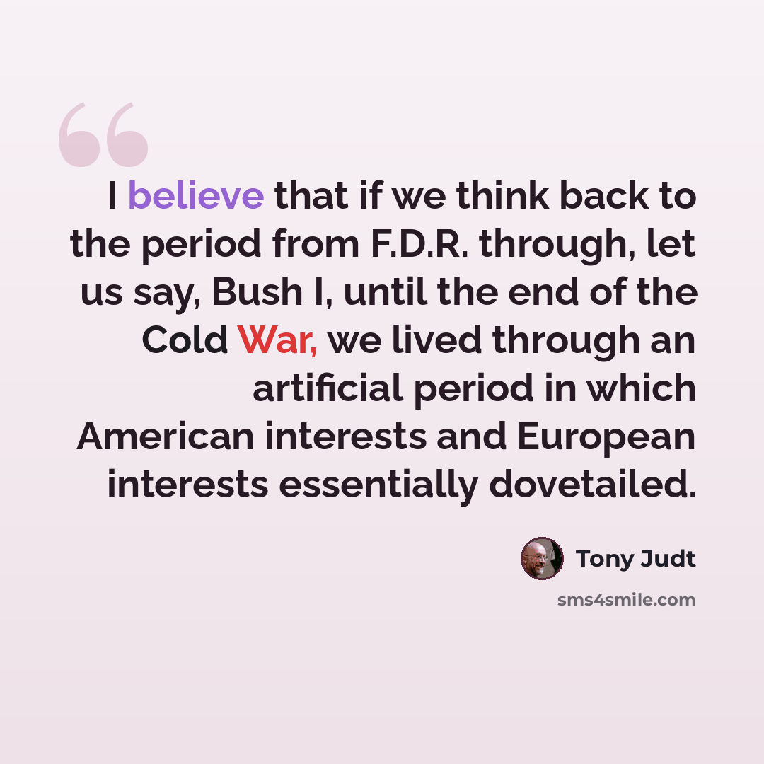 “I believe that if we think back to the period from F.D.R. through, let us say, Bush I, until the end of the Cold War, we lived through an artificial period in which American interests and European interests essentially dovetailed.” quote by Tony Judt