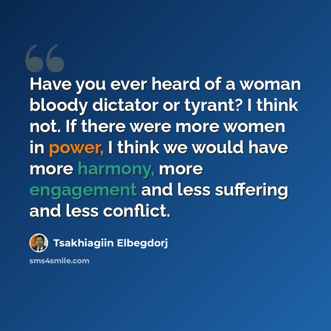 “Have you ever heard of a woman bloody dictator or tyrant? I think not. If there were more women in power, I think we would have more harmony, more engagement and less suffering and less conflict.” quote by Tsakhiagiin Elbegdorj