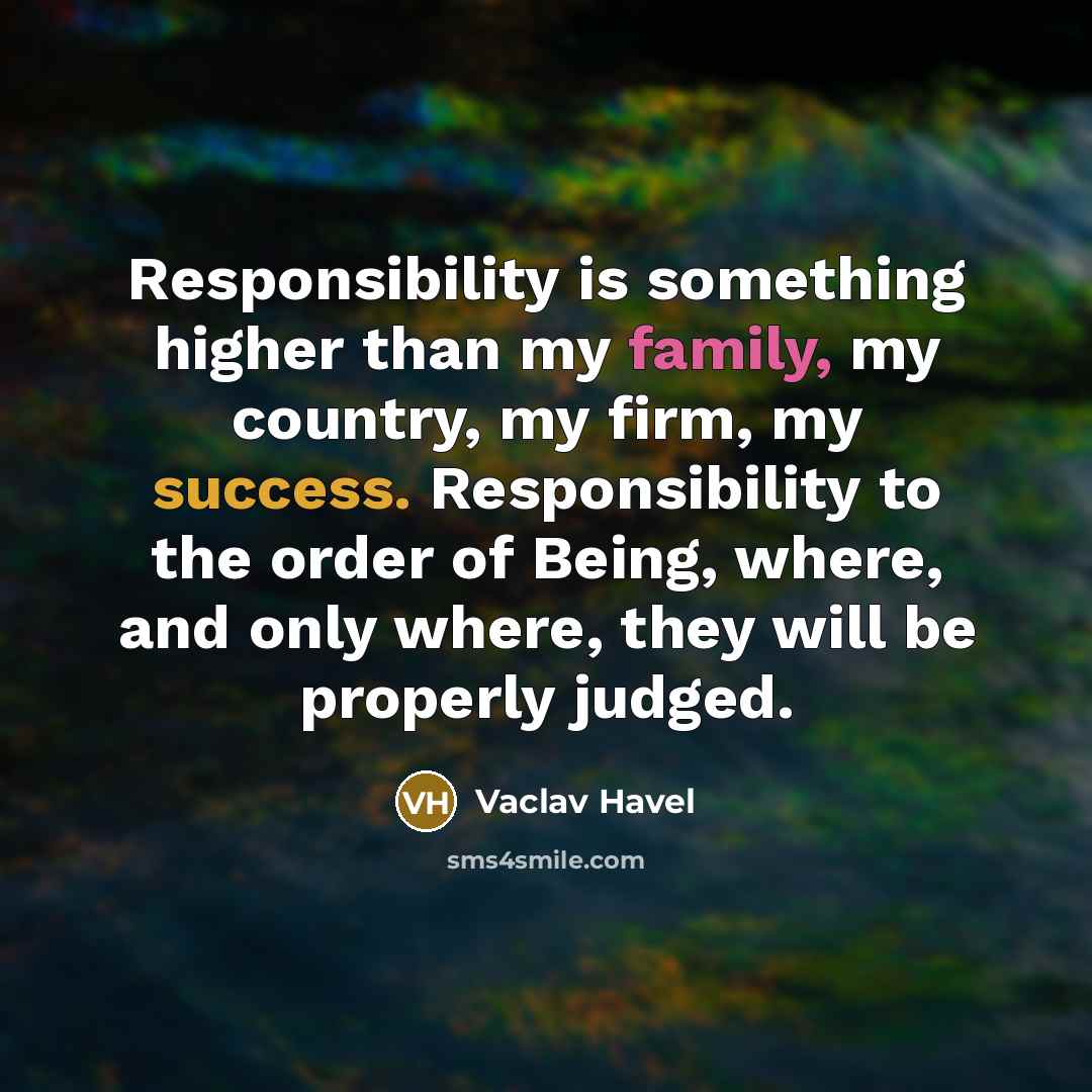 “Responsibility is something higher than my family, my country, my firm, my success. Responsibility to the order of Being, where, and only where, they will be properly judged.” quote by Vaclav Havel