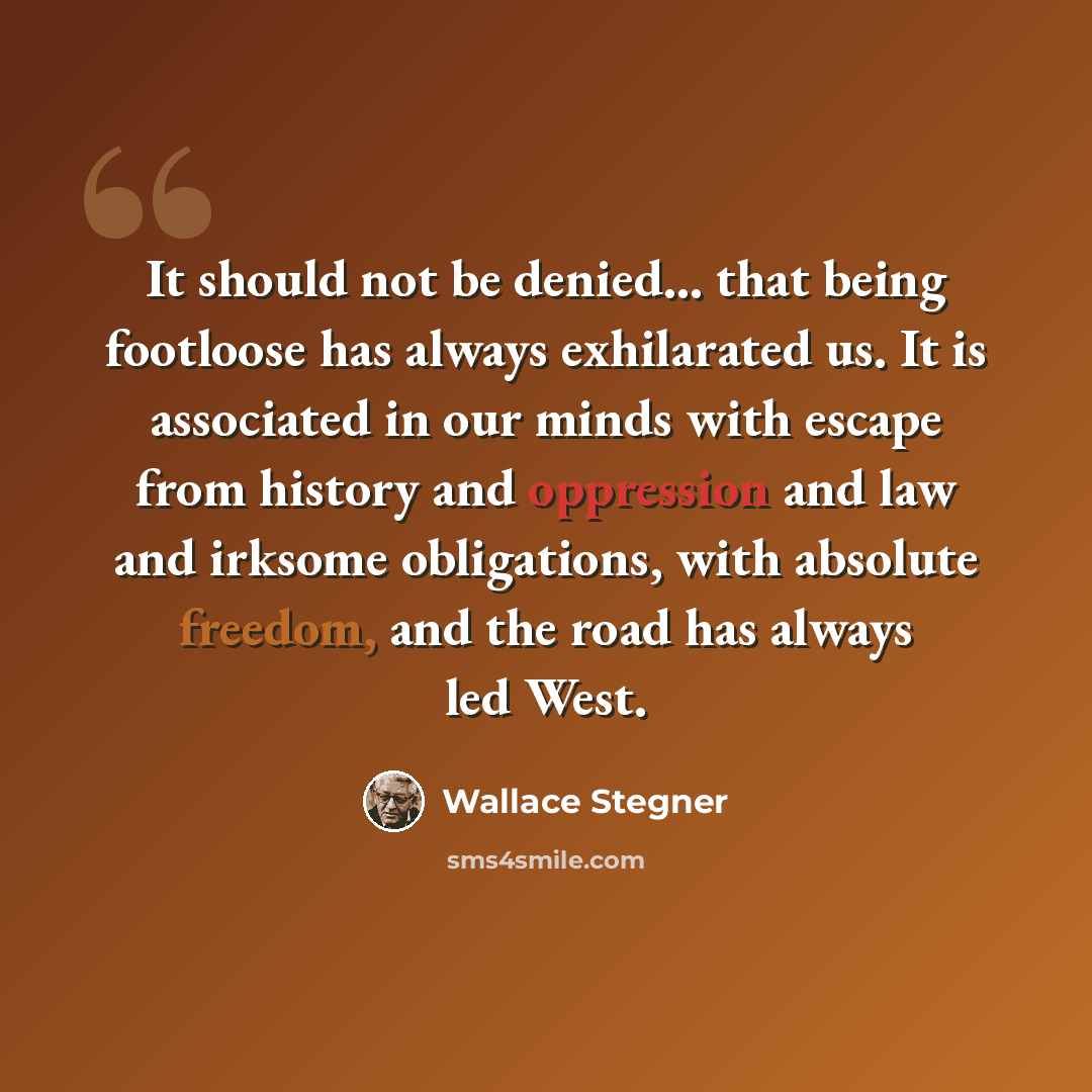 “It should not be denied... that being footloose has always exhilarated us. It is associated in our minds with escape from history and oppression and law and irksome obligations, with absolute freedom, and the road has always led West.” quote by Wallace Stegner