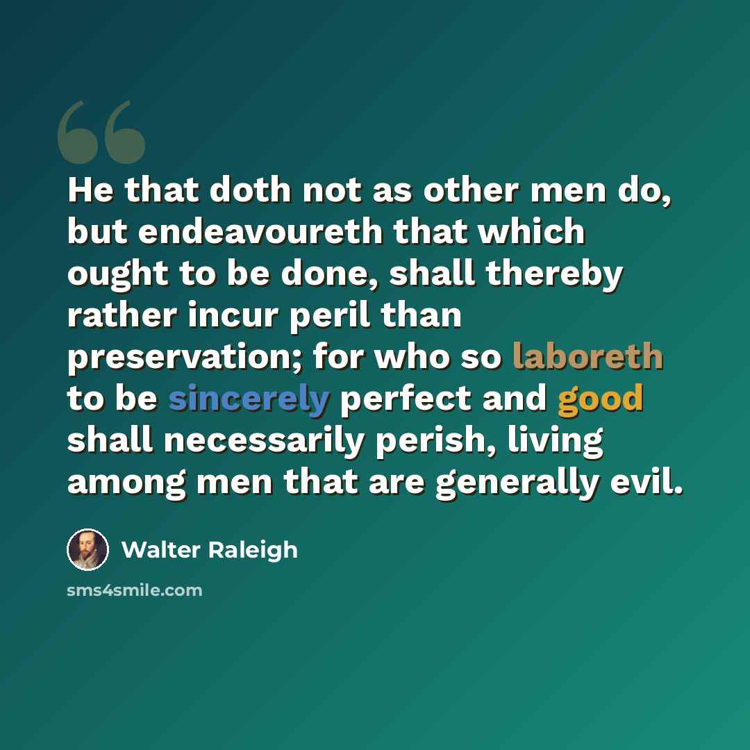 “He that doth not as other men do, but endeavoureth that which ought to be done, shall thereby rather incur peril than preservation; for who so laboreth to be sincerely perfect and good shall necessarily perish, living among men that are generally evil.” quote by Walter Raleigh