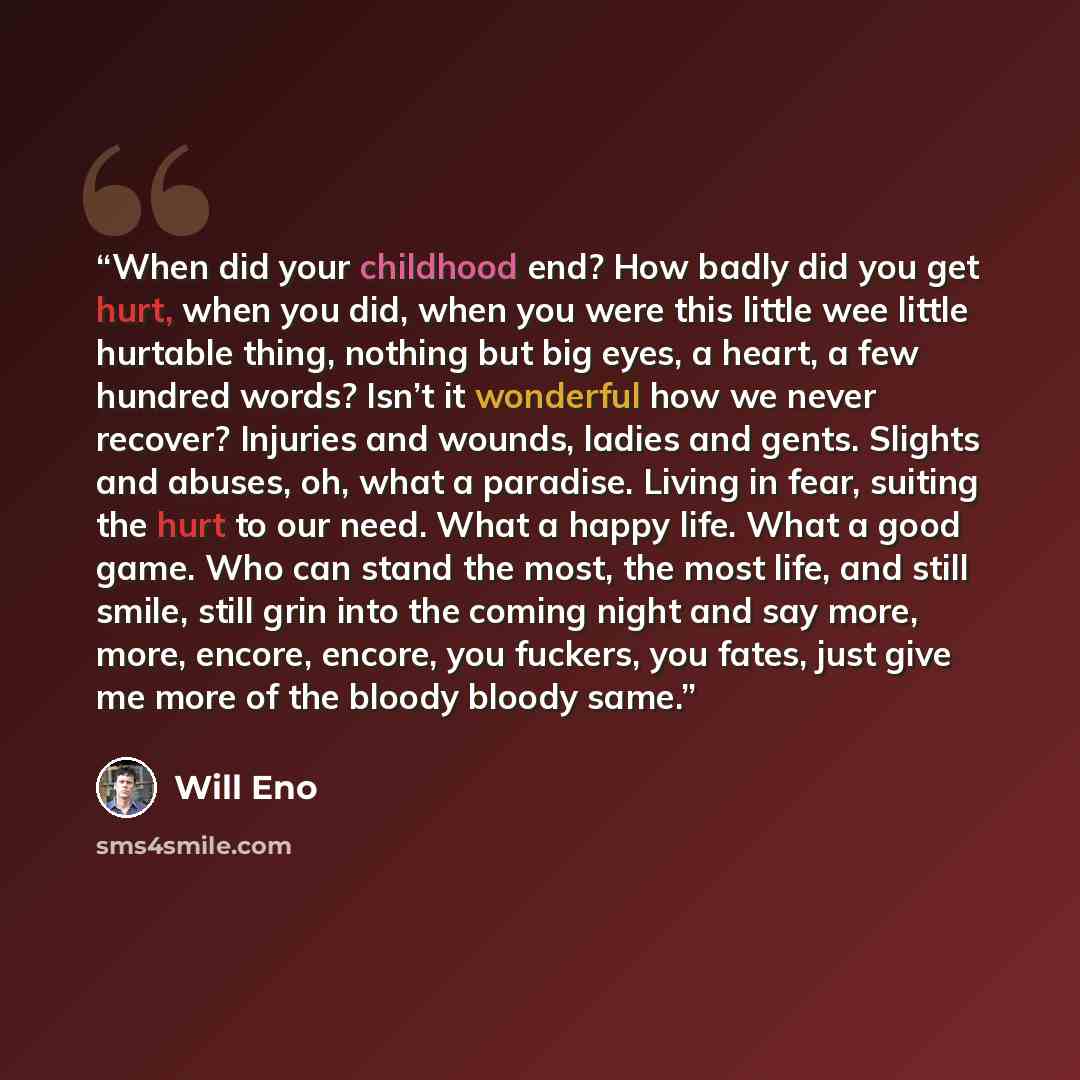 “When did your childhood end? How badly did you get hurt, when you did, when you were this little wee little hurtable thing, nothing but big eyes, a heart, a few hundred words? Isn’t it wonderful how we never recover? Injuries and wounds, ladies and gents. Slights and abuses, oh, what a paradise…” quote by Will Eno