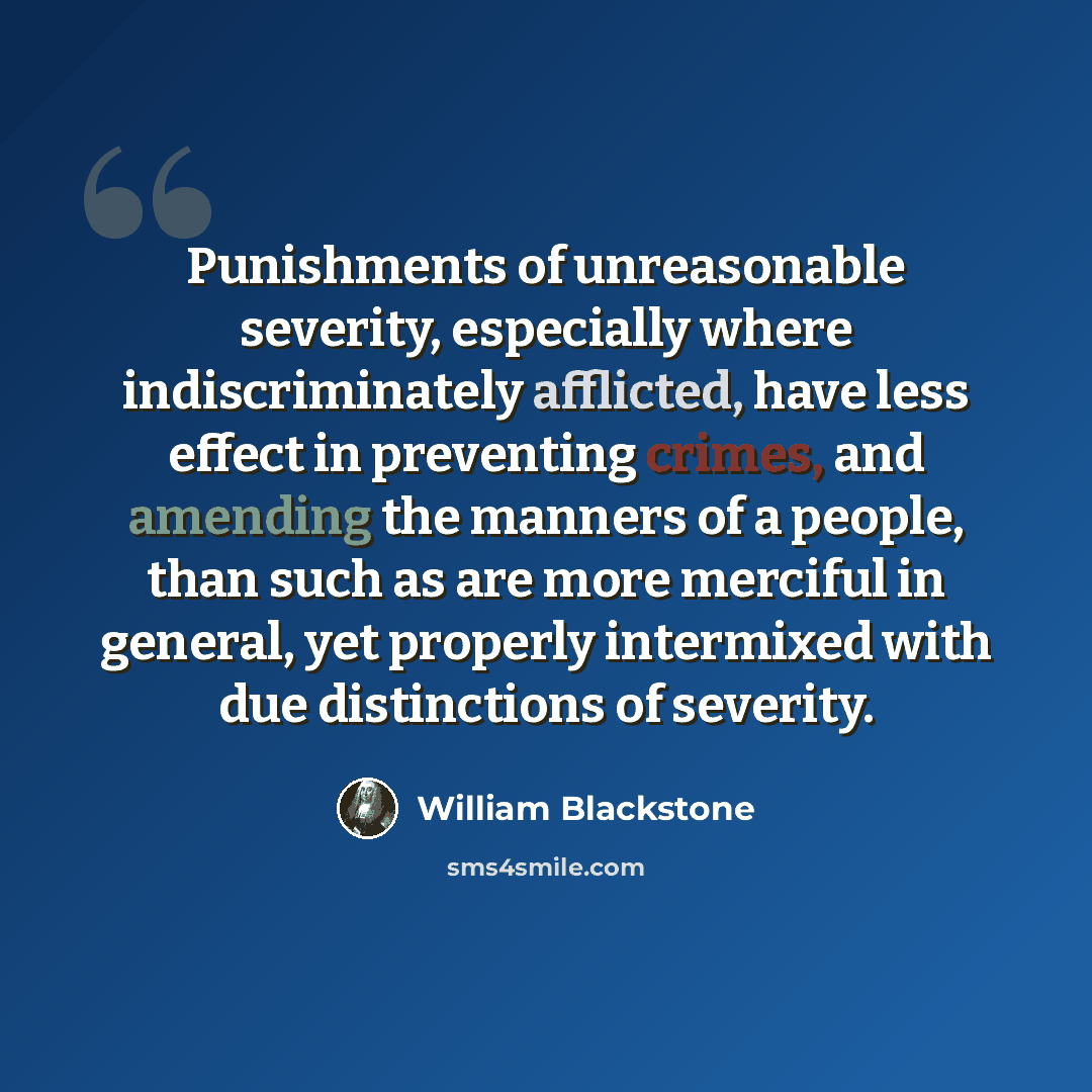 “Punishments of unreasonable severity, especially where indiscriminately afflicted, have less effect in preventing crimes, and amending the manners of a people, than such as are more merciful in general, yet properly intermixed with due distinctions of severity.” quote by William Blackstone