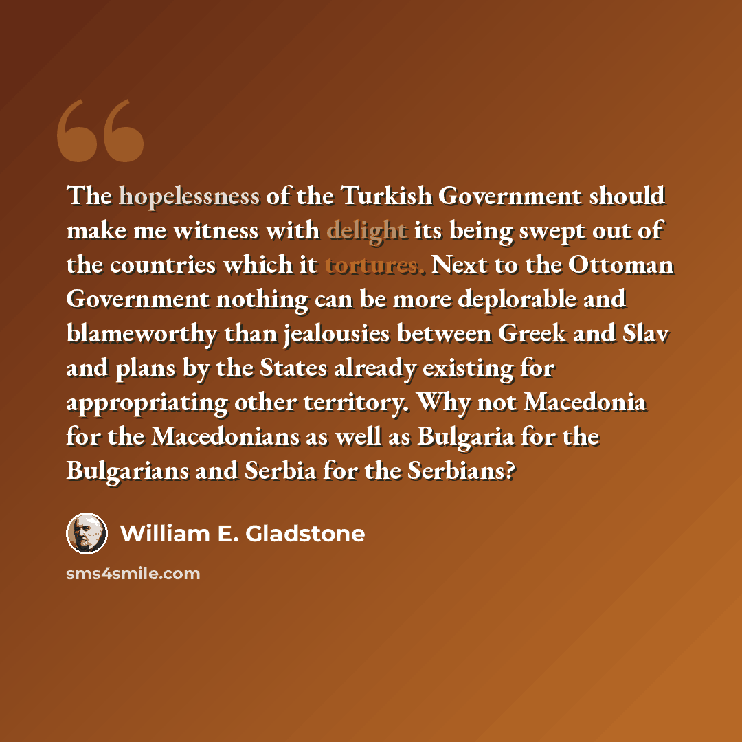 “The hopelessness of the Turkish Government should make me witness with delight its being swept out of the countries which it tortures. Next to the Ottoman Government nothing can be more deplorable and blameworthy than jealousies between Greek and Slav and plans by the States already existing for…” quote by William E. Gladstone