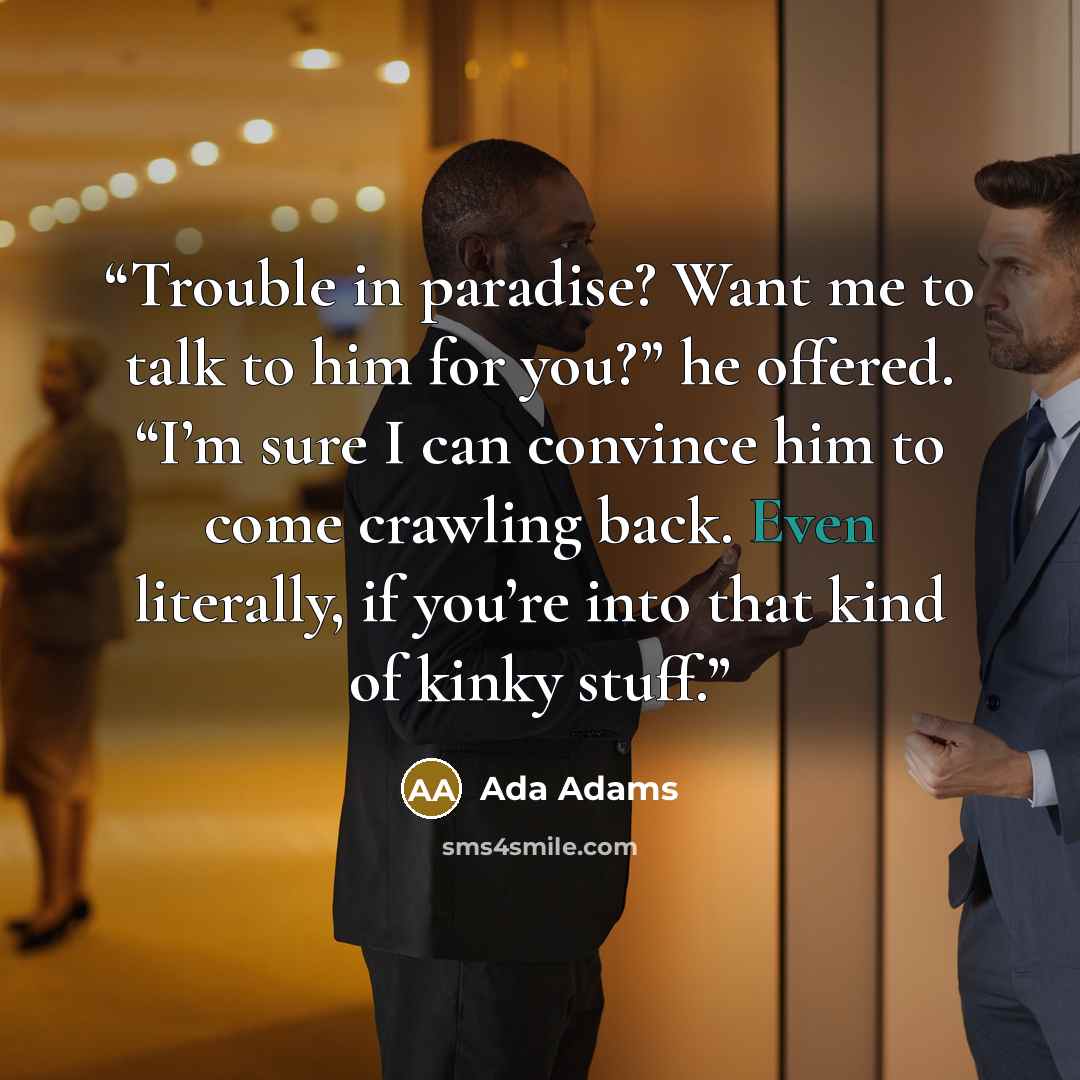“Trouble in paradise? Want me to talk to him for you?” he offered. “I’m sure I can convince him to come crawling back. Even literally, if you’re into that kind of kinky stuff.” quote by Ada Adams