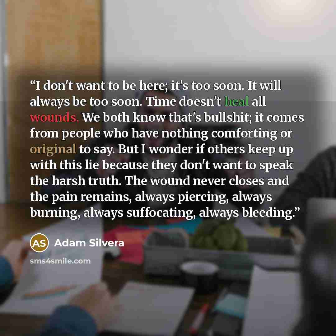 “I don't want to be here; it's too soon. It will always be too soon. Time doesn't heal all wounds. We both know that's bullshit; it comes from people who have nothing comforting or original to say. But I wonder if others keep up with this lie because they don't want to speak the harsh truth. The…” quote by Adam Silvera