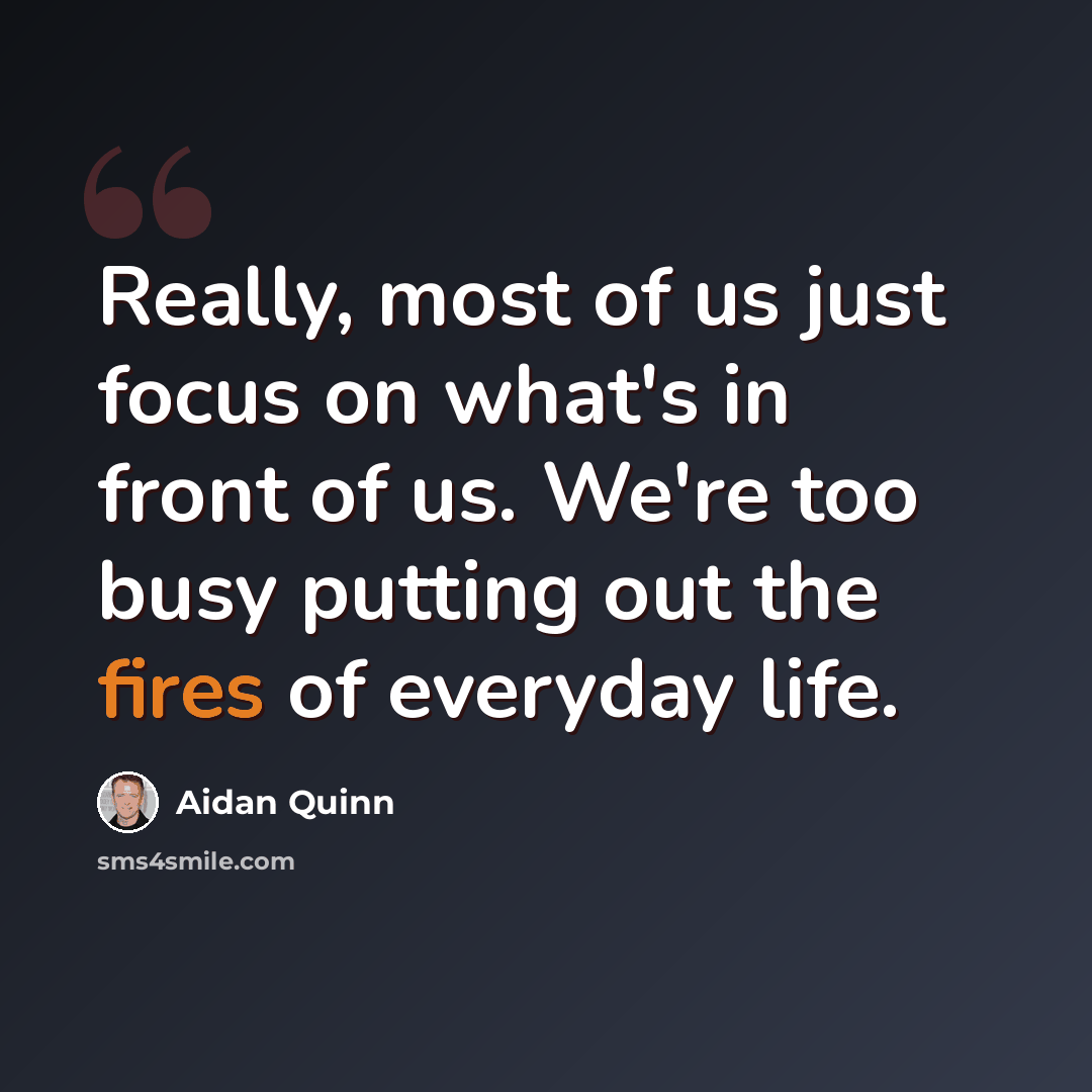 “Really, most of us just focus on what's in front of us. We're too busy putting out the fires of everyday life.” quote by Aidan Quinn