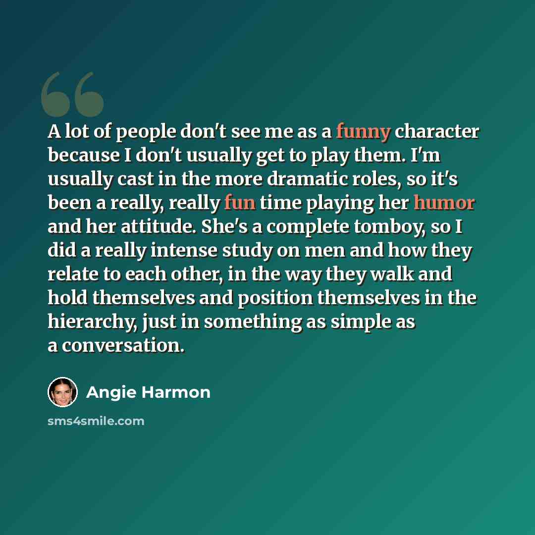 “A lot of people don't see me as a funny character because I don't usually get to play them. I'm usually cast in the more dramatic roles, so it's been a really, really fun time playing her humor and her attitude. She's a complete tomboy, so I did a really intense study on men and how they relate to…” quote by Angie Harmon