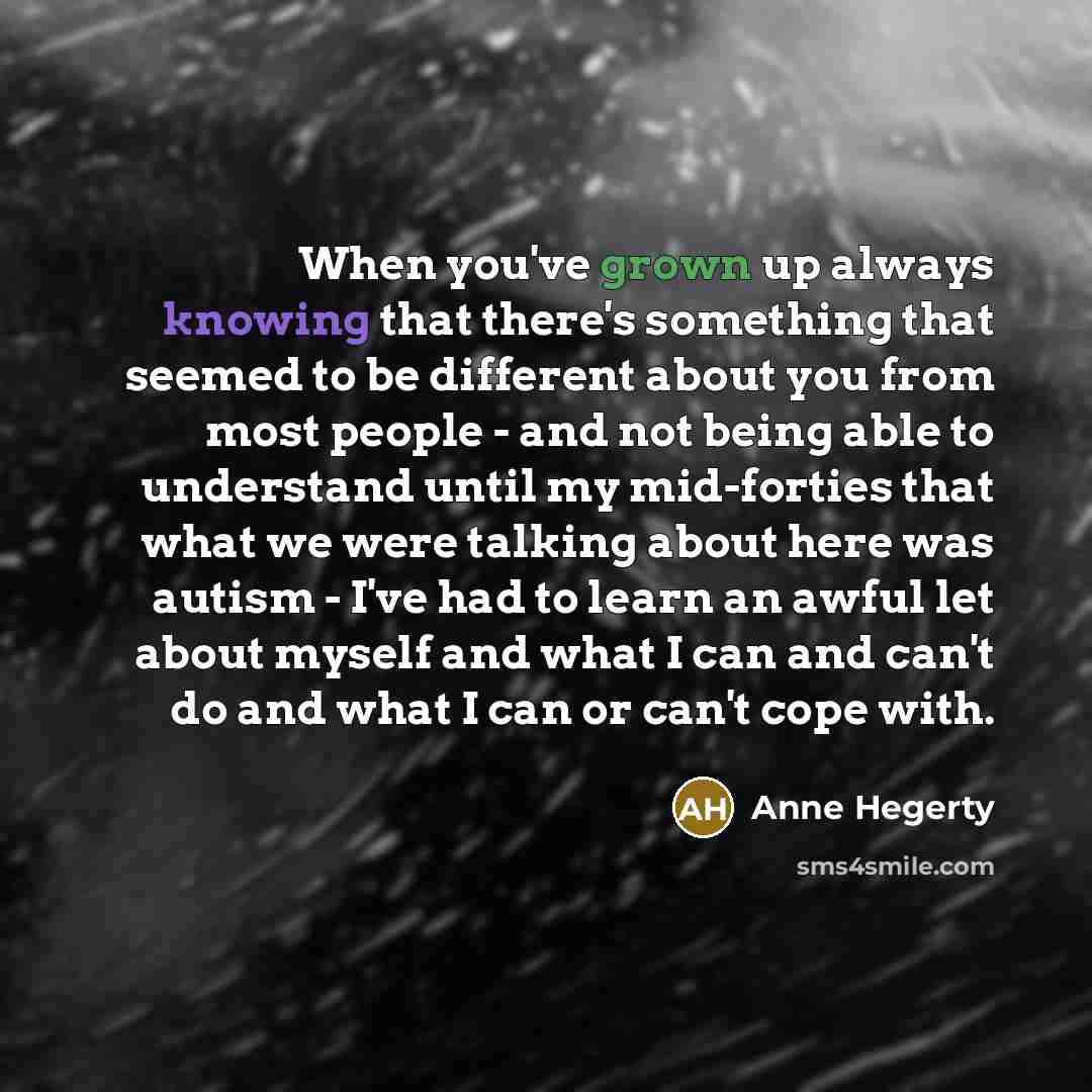 “When you've grown up always knowing that there's something that seemed to be different about you from most people - and not being able to understand until my mid-forties that what we were talking about here was autism - I've had to learn an awful let about myself and what I can and can't do and…” quote by Anne Hegerty