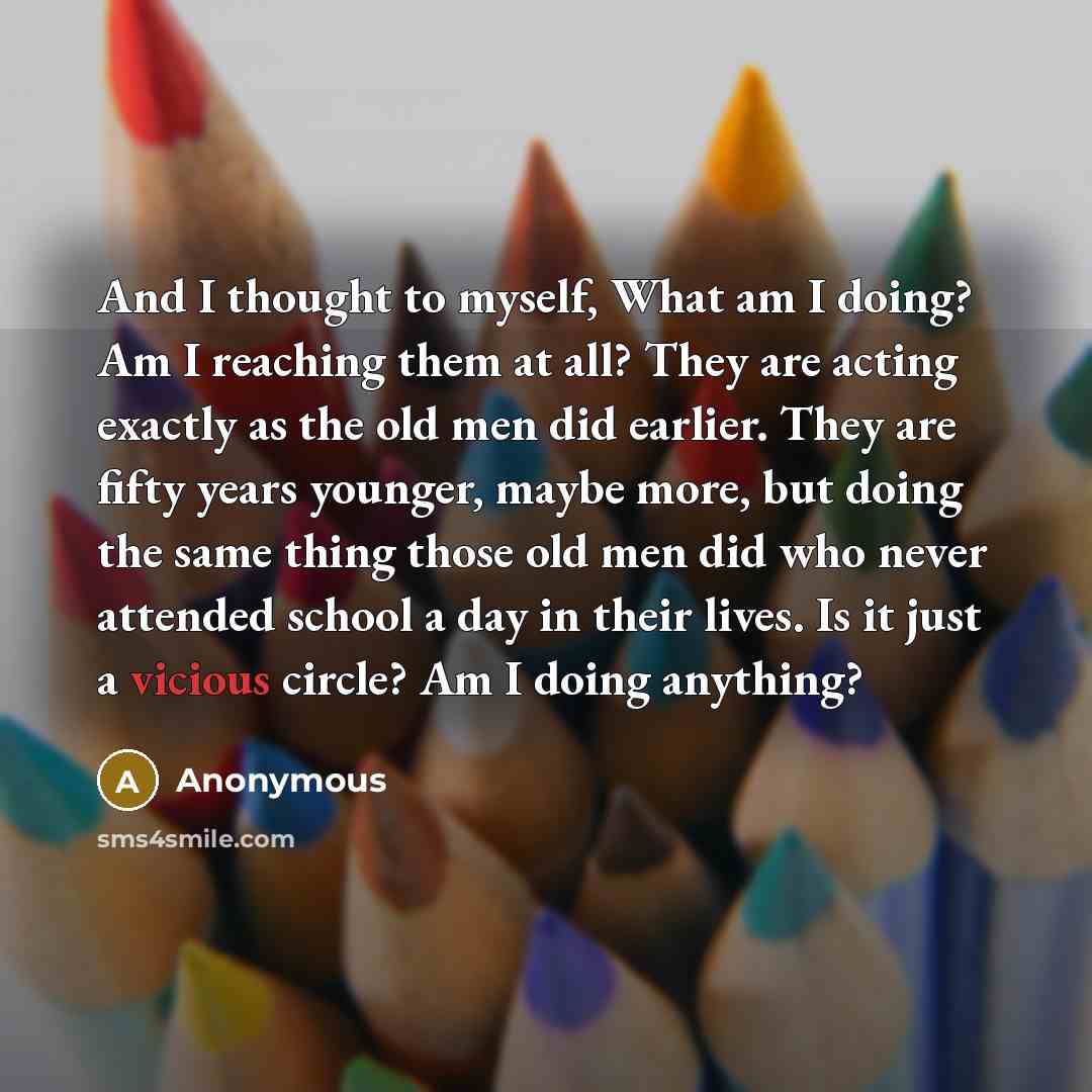 “And I thought to myself, What am I doing? Am I reaching them at all? They are acting exactly as the old men did earlier. They are fifty years younger, maybe more, but doing the same thing those old men did who never attended school a day in their lives. Is it just a vicious circle? Am I doing…” quote by Anonymous