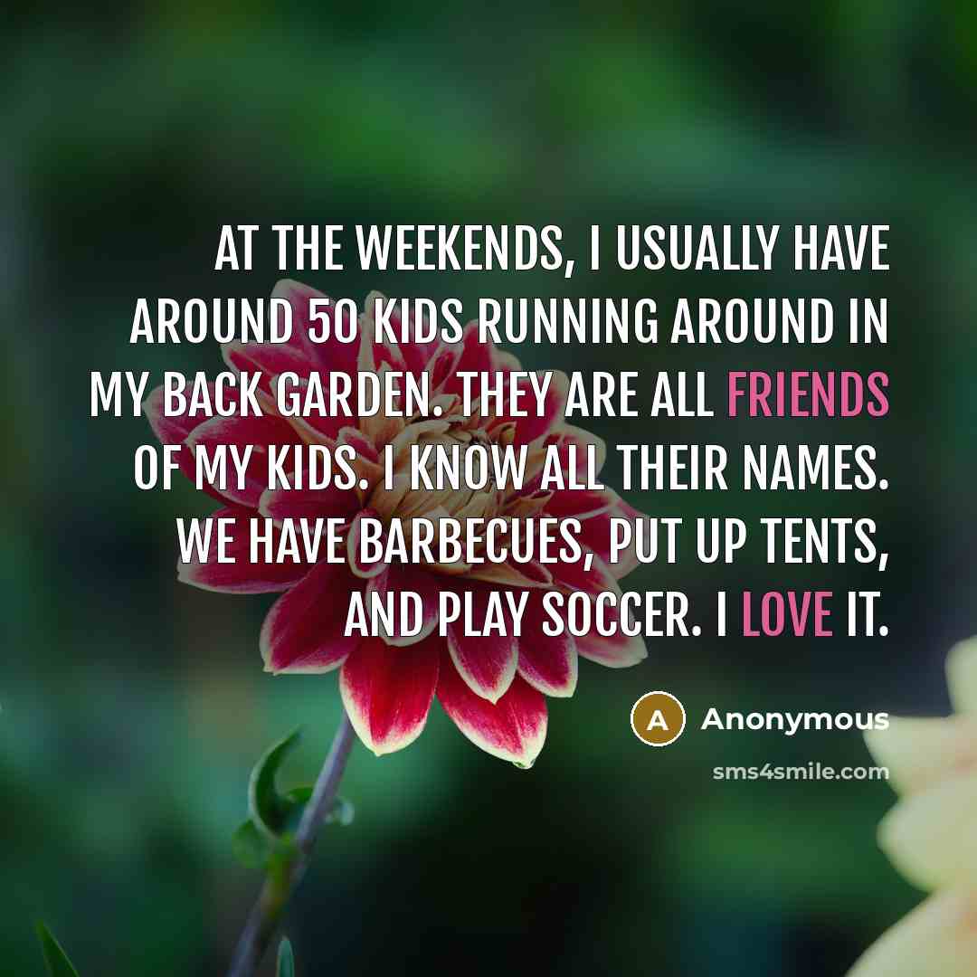 “At the weekends, I usually have around 50 kids running around in my back garden. They are all friends of my kids. I know all their names. We have barbecues, put up tents, and play soccer. I love it.” quote by Anonymous