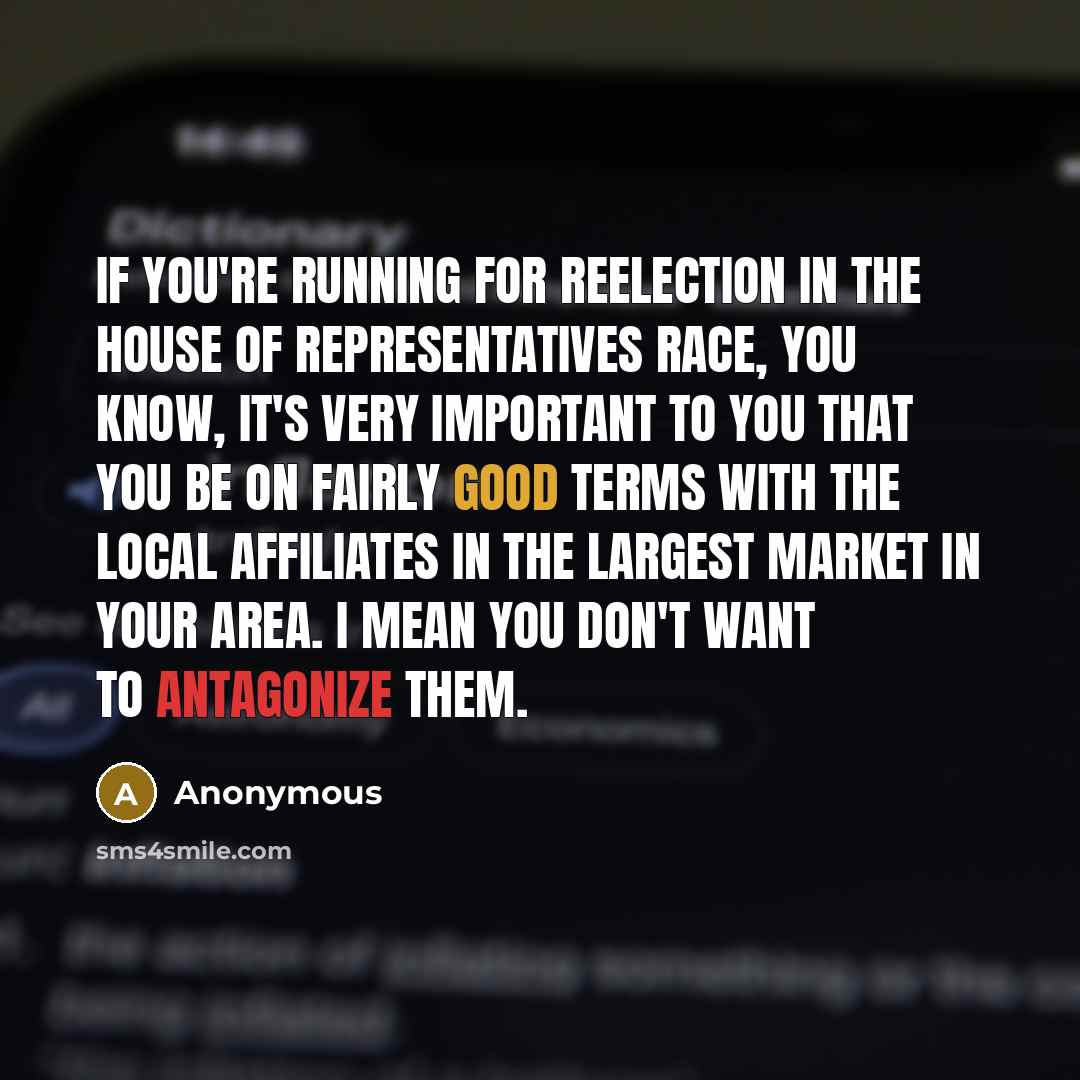 “If you're running for reelection in the House of Representatives race, you know, it's very important to you that you be on fairly good terms with the local affiliates in the largest market in your area. I mean you don't want to antagonize them.” quote by Anonymous