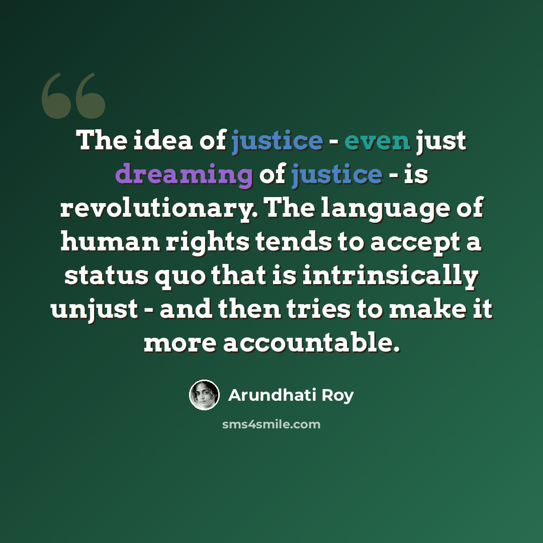 “The idea of justice - even just dreaming of justice - is revolutionary. The language of human rights tends to accept a status quo that is intrinsically unjust - and then tries to make it more accountable.” quote by Arundhati Roy