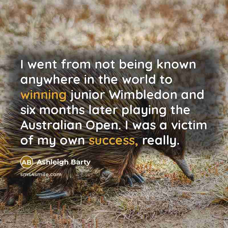 “I went from not being known anywhere in the world to winning junior Wimbledon and six months later playing the Australian Open. I was a victim of my own success, really.” quote by Ashleigh Barty