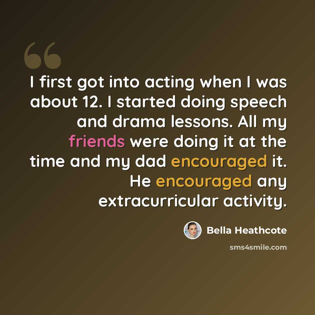 “I first got into acting when I was about 12. I started doing speech and drama lessons. All my friends were doing it at the time and my dad encouraged it. He encouraged any extracurricular activity.” quote by Bella Heathcote
