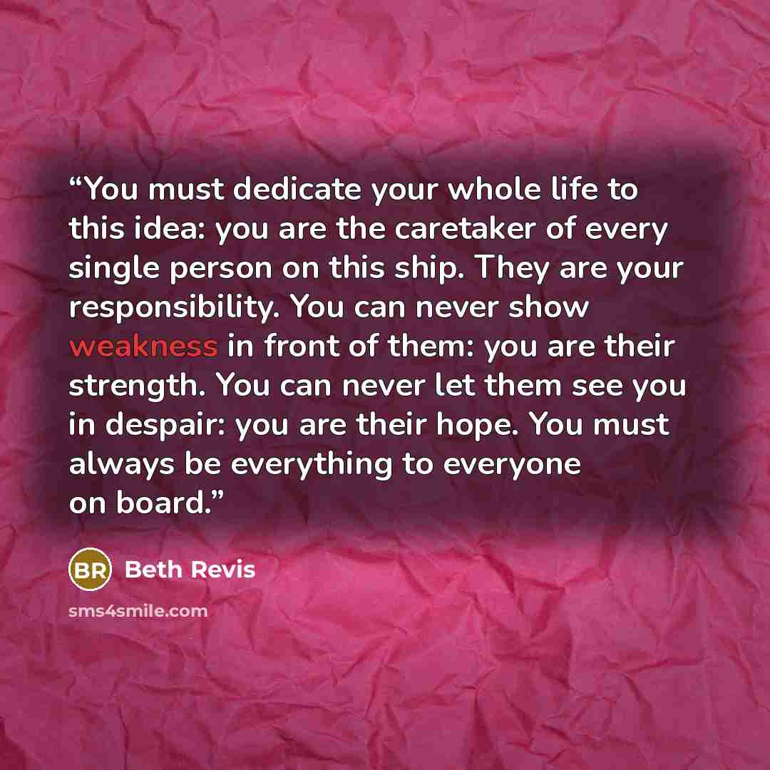 “You must dedicate your whole life to this idea: you are the caretaker of every single person on this ship. They are your responsibility. You can never show weakness in front of them: you are their strength. You can never let them see you in despair: you are their hope. You must always be…” quote by Beth Revis
