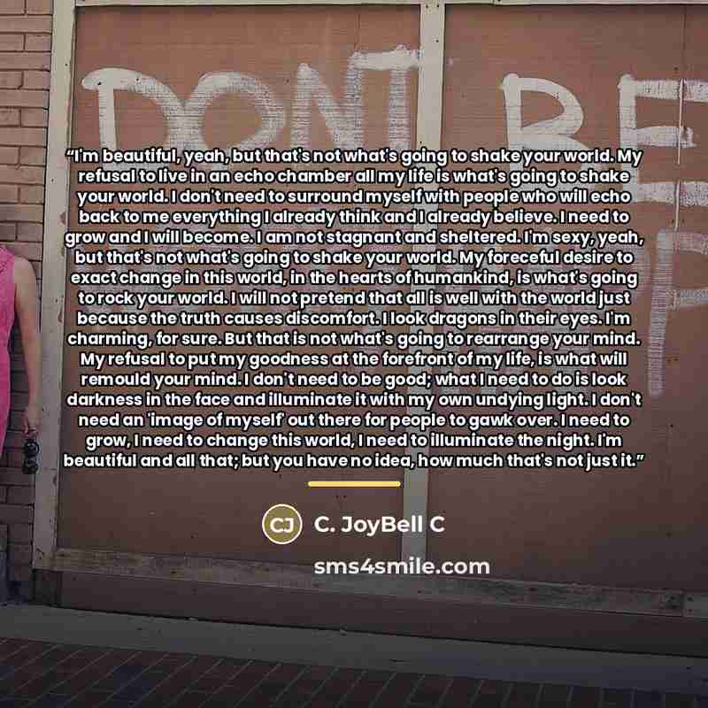 “I'm beautiful, yeah, but that's not what's going to shake your world. My refusal to live in an echo chamber all my life is what's going to shake your world. I don't need to surround myself with people who will echo back to me everything I already think and I already believe. I need to grow and I…” quote by C. JoyBell C