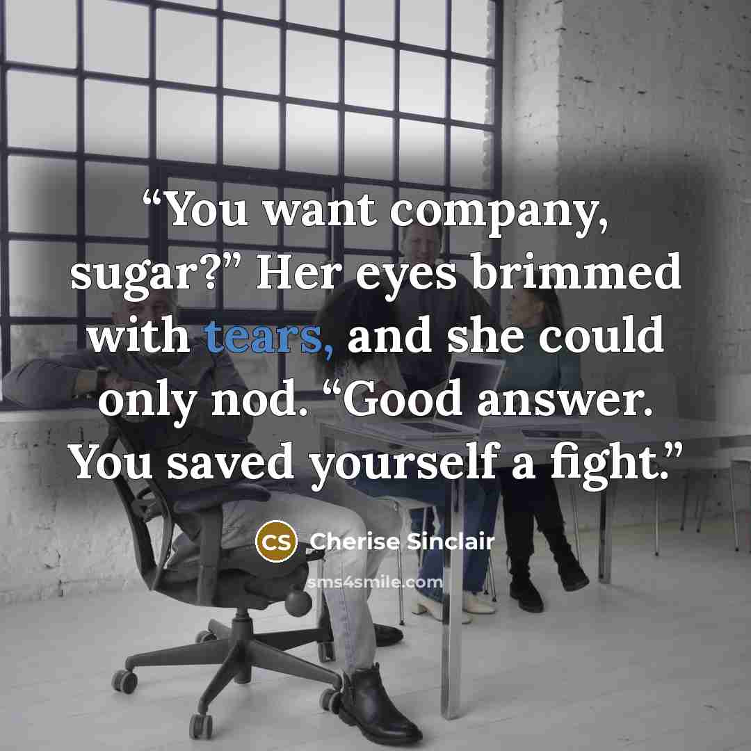 “You want company, sugar?” Her eyes brimmed with tears, and she could only nod. “Good answer. You saved yourself a fight.” quote by Cherise Sinclair