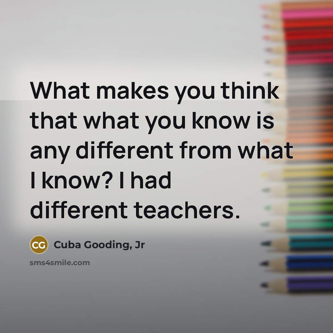 “What makes you think that what you know is any different from what I know? I had different teachers.” quote by Cuba Gooding, Jr