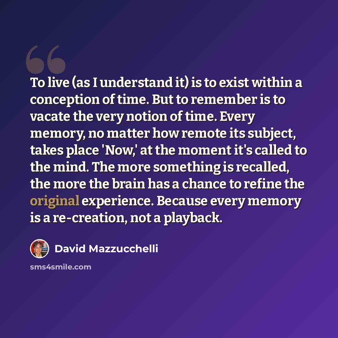 “To live (as I understand it) is to exist within a conception of time. But to remember is to vacate the very notion of time. Every memory, no matter how remote its subject, takes place 'Now,' at the moment it's called to the mind. The more something is recalled, the more the brain has a chance to…” quote by David Mazzucchelli