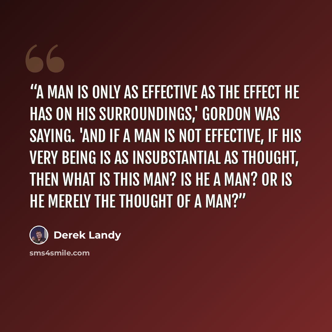 “A man is only as effective as the effect he has on his surroundings,' Gordon was saying. 'And if a man is not effective, if his very being is as insubstantial as thought, then what is this man? Is he a man? Or is he merely the thought of a man?” quote by Derek Landy