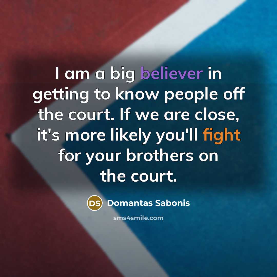 “I am a big believer in getting to know people off the court. If we are close, it's more likely you'll fight for your brothers on the court.” quote by Domantas Sabonis