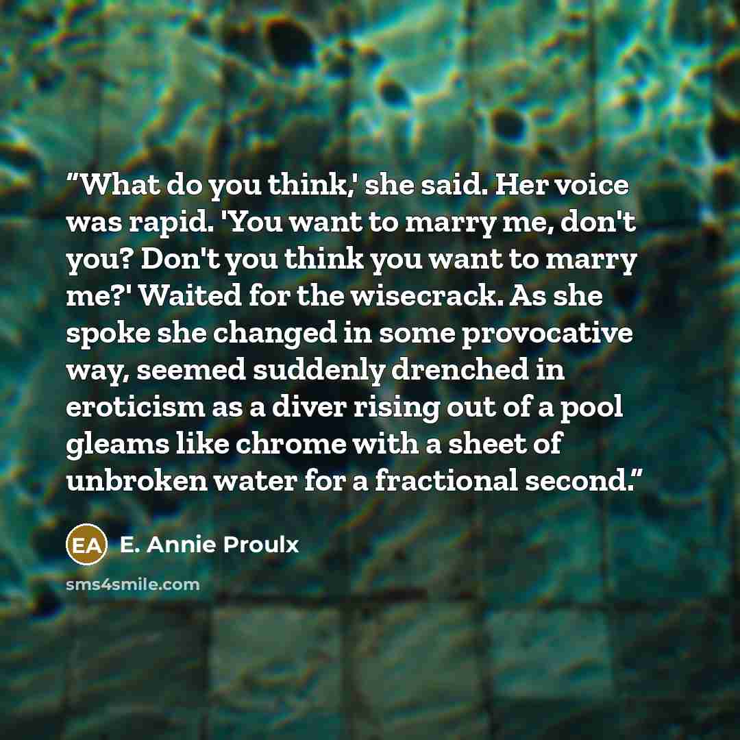 “What do you think,' she said. Her voice was rapid. 'You want to marry me, don't you? Don't you think you want to marry me?' Waited for the wisecrack. As she spoke she changed in some provocative way, seemed suddenly drenched in eroticism as a diver rising out of a pool gleams like chrome with a…” quote by E. Annie Proulx
