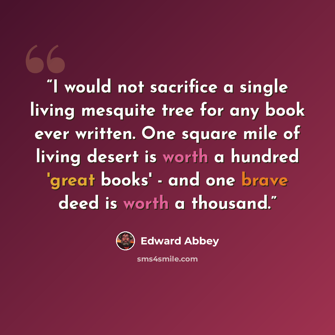 “I would not sacrifice a single living mesquite tree for any book ever written. One square mile of living desert is worth a hundred 'great books' - and one brave deed is worth a thousand.” quote by Edward Abbey