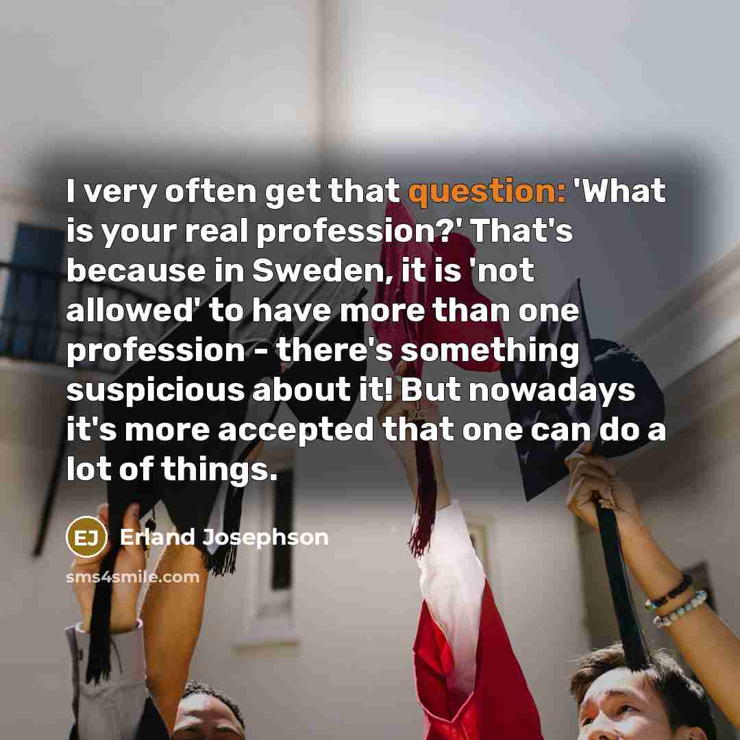 “I very often get that question: 'What is your real profession?' That's because in Sweden, it is 'not allowed' to have more than one profession - there's something suspicious about it! But nowadays it's more accepted that one can do a lot of things.” quote by Erland Josephson