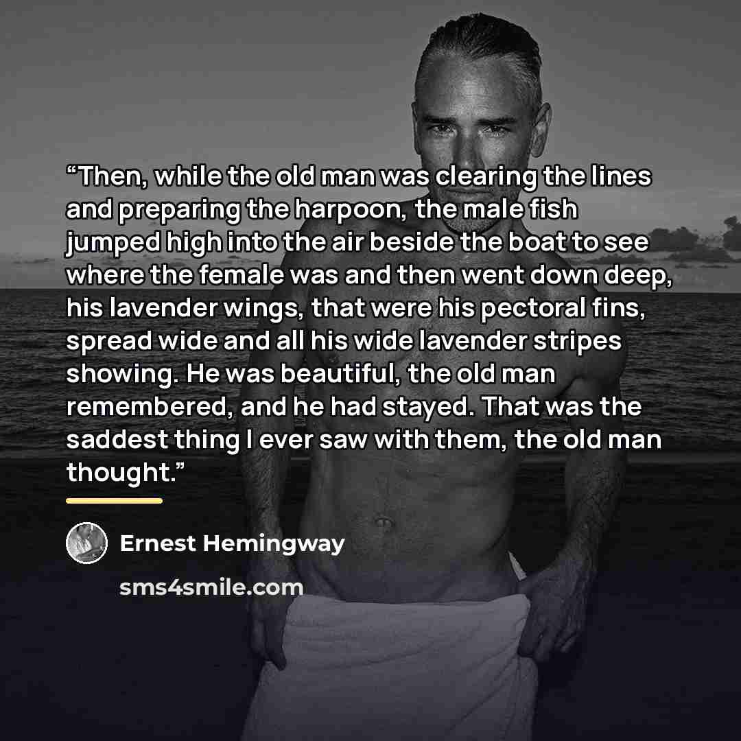 “Then, while the old man was clearing the lines and preparing the harpoon, the male fish jumped high into the air beside the boat to see where the female was and then went down deep, his lavender wings, that were his pectoral fins, spread wide and all his wide lavender stripes showing. He was…” quote by Ernest Hemingway