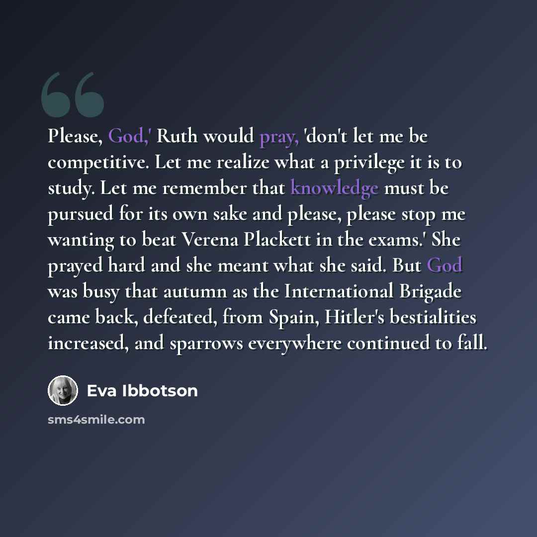 “Please, God,' Ruth would pray, 'don't let me be competitive. Let me realize what a privilege it is to study. Let me remember that knowledge must be pursued for its own sake and please, please stop me wanting to beat Verena Plackett in the exams.' She prayed hard and she meant what she said. But…” quote by Eva Ibbotson