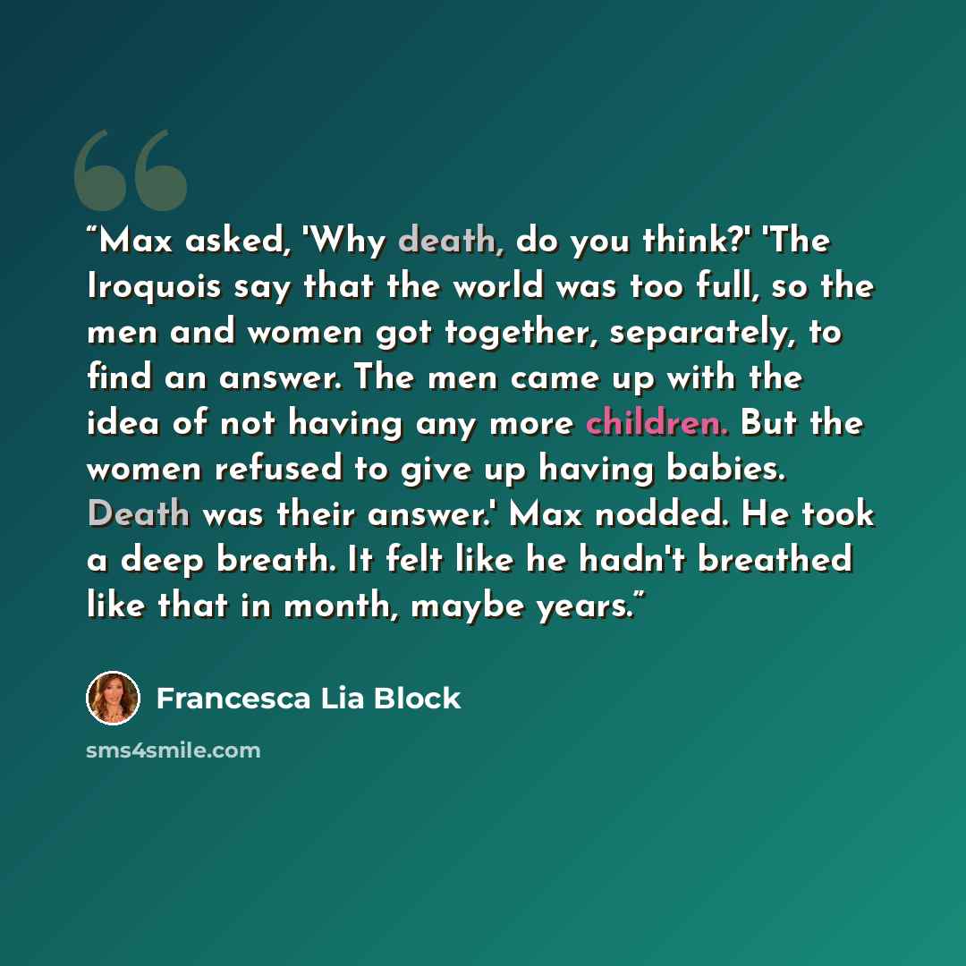 “Max asked, 'Why death, do you think?' 'The Iroquois say that the world was too full, so the men and women got together, separately, to find an answer. The men came up with the idea of not having any more children. But the women refused to give up having babies. Death was their answer.' Max nodded…” quote by Francesca Lia Block
