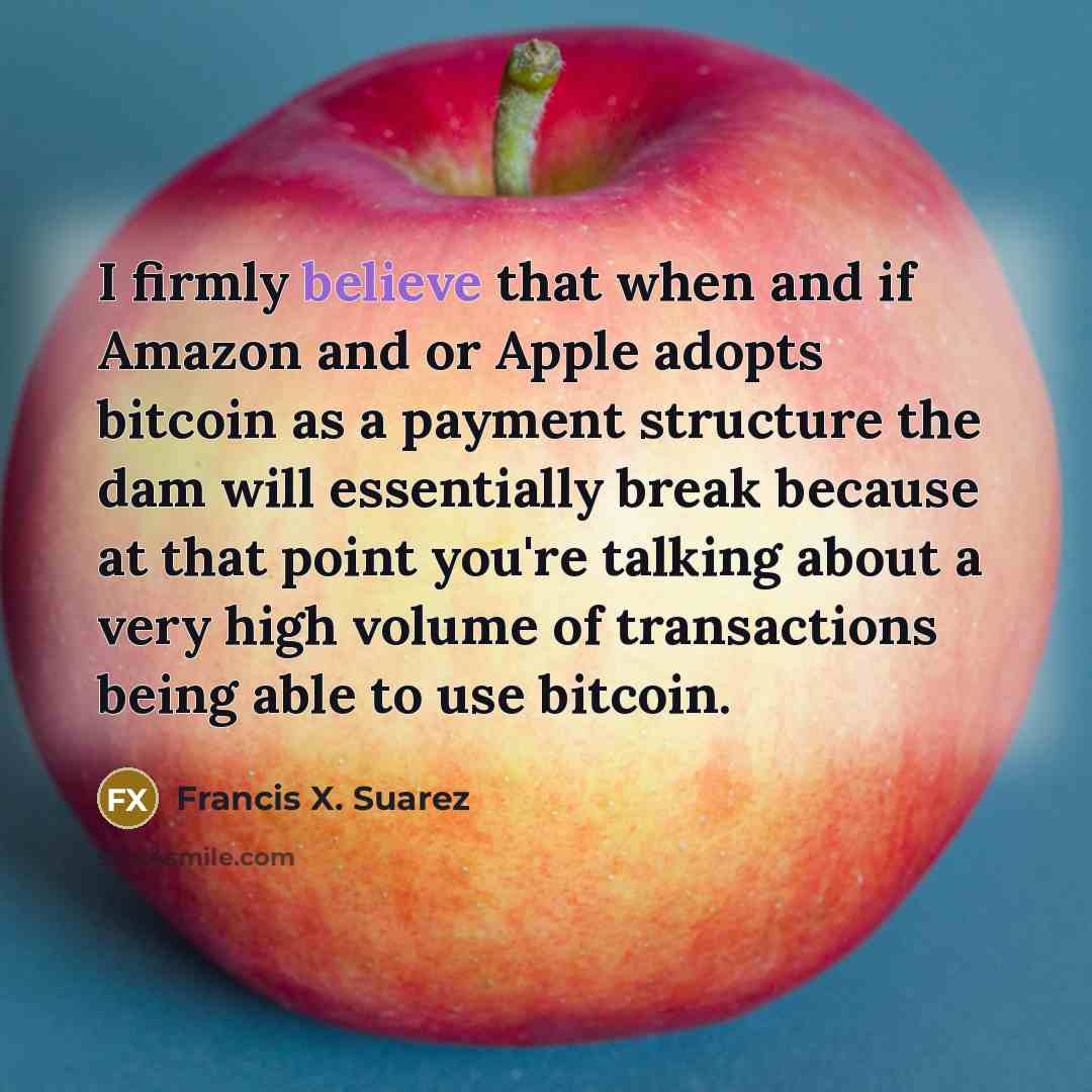 “I firmly believe that when and if Amazon and or Apple adopts bitcoin as a payment structure the dam will essentially break because at that point you're talking about a very high volume of transactions being able to use bitcoin.” quote by Francis X. Suarez