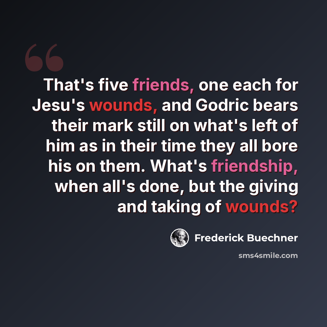 “That's five friends, one each for Jesu's wounds, and Godric bears their mark still on what's left of him as in their time they all bore his on them. What's friendship, when all's done, but the giving and taking of wounds?” quote by Frederick Buechner