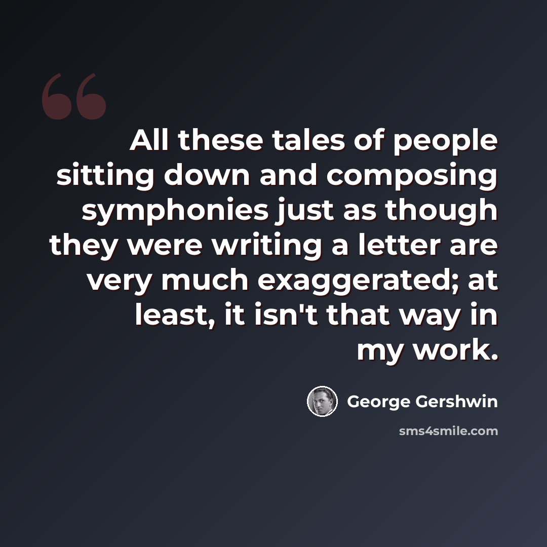 “All these tales of people sitting down and composing symphonies just as though they were writing a letter are very much exaggerated; at least, it isn't that way in my work.” quote by George Gershwin