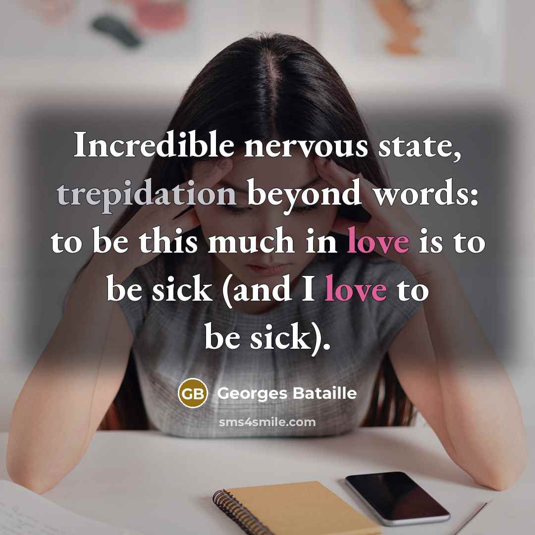 “Incredible nervous state, trepidation beyond words: to be this much in love is to be sick (and I love to be sick).” quote by Georges Bataille