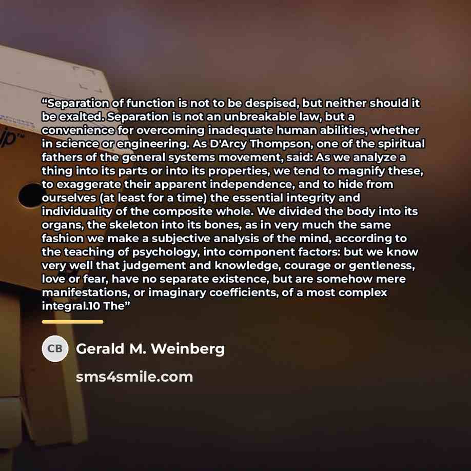 “Separation of function is not to be despised, but neither should it be exalted. Separation is not an unbreakable law, but a convenience for overcoming inadequate human abilities, whether in science or engineering. As D'Arcy Thompson, one of the spiritual fathers of the general systems movement…” quote by Gerald M. Weinberg