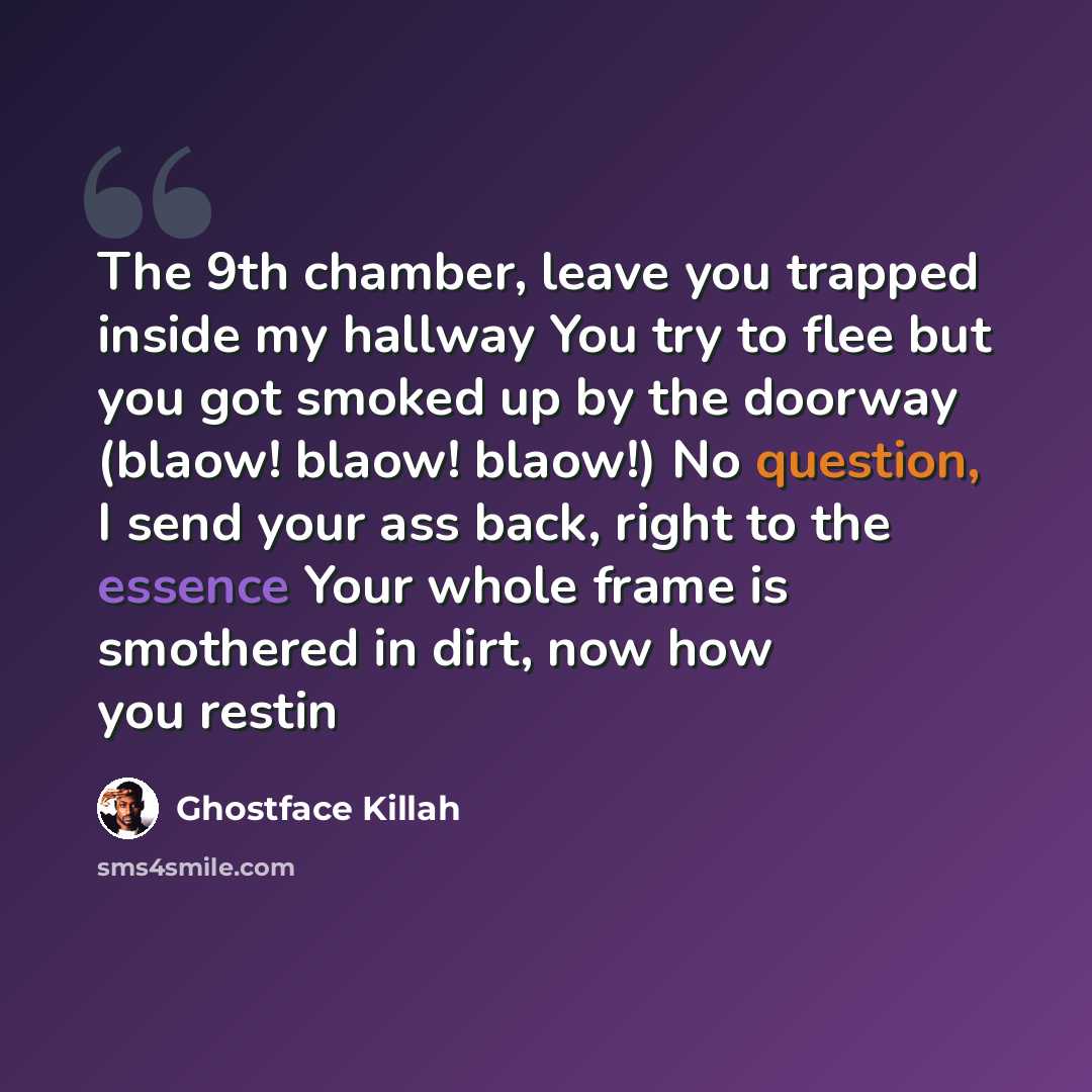 “The 9th chamber, leave you trapped inside my hallway You try to flee but you got smoked up by the doorway (blaow! blaow! blaow!) No question, I send your ass back, right to the essence Your whole frame is smothered in dirt, now how you restin” quote by Ghostface Killah