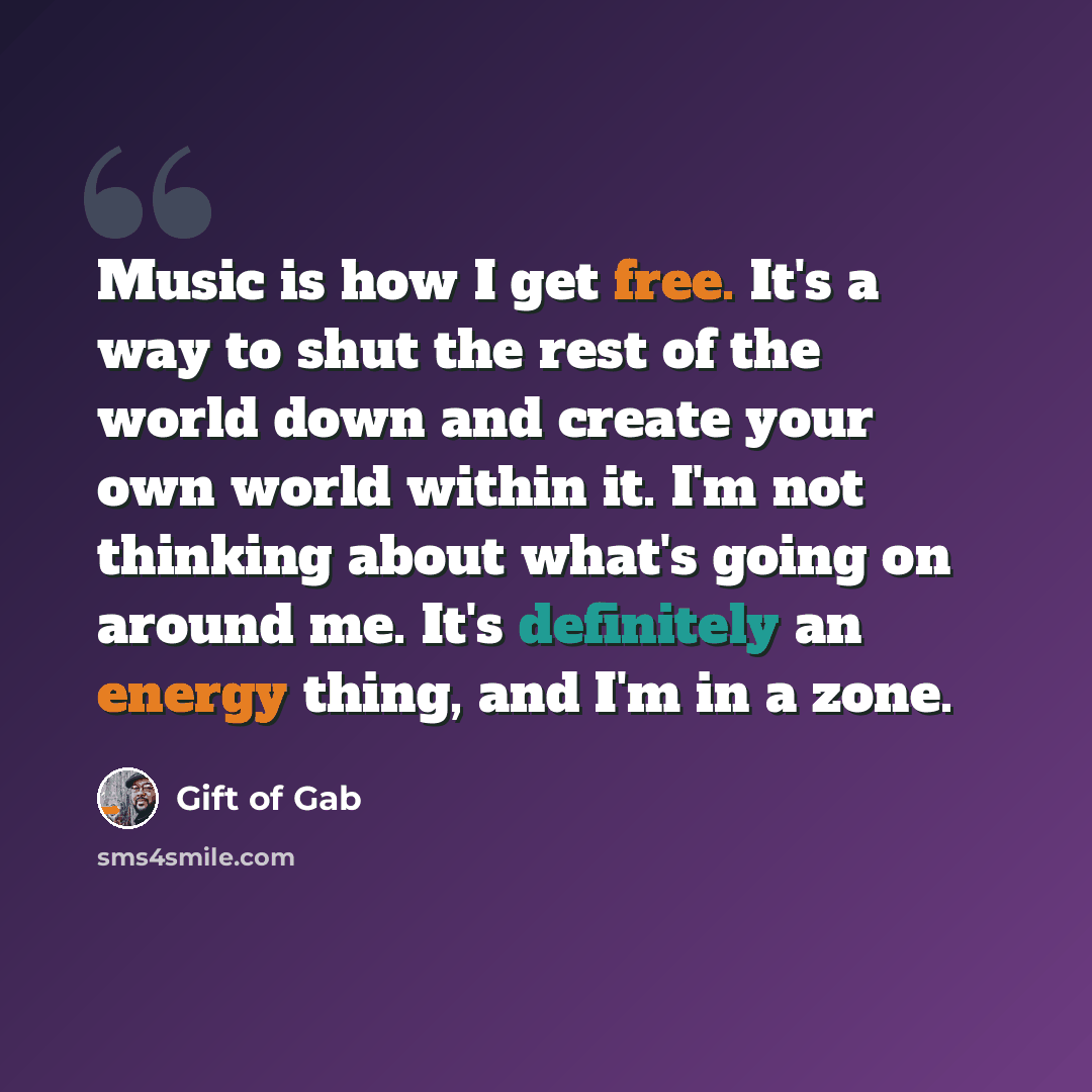 “Music is how I get free. It's a way to shut the rest of the world down and create your own world within it. I'm not thinking about what's going on around me. It's definitely an energy thing, and I'm in a zone.” quote by Gift of Gab