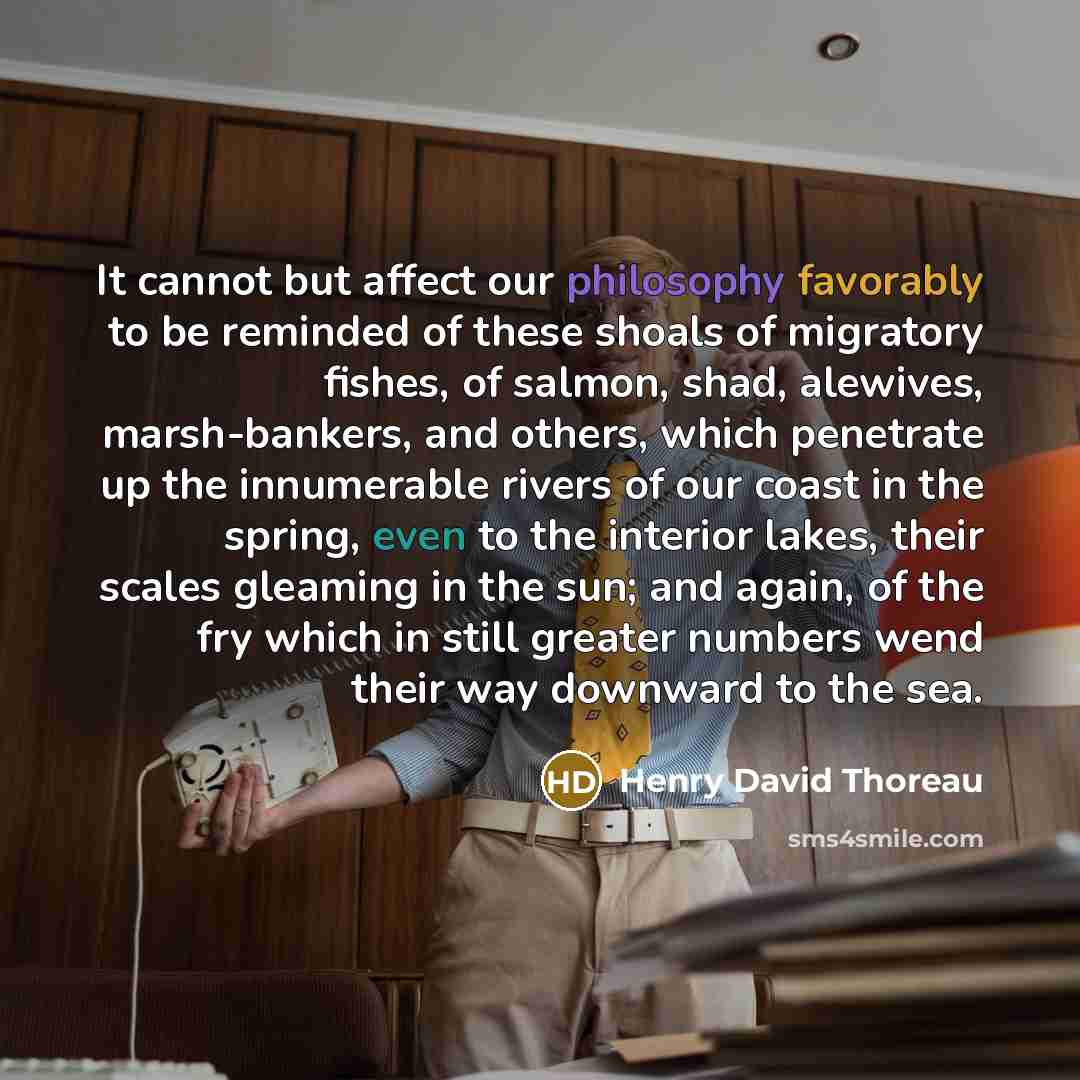 “It cannot but affect our philosophy favorably to be reminded of these shoals of migratory fishes, of salmon, shad, alewives, marsh-bankers, and others, which penetrate up the innumerable rivers of our coast in the spring, even to the interior lakes, their scales gleaming in the sun; and again, of…” quote by Henry David Thoreau