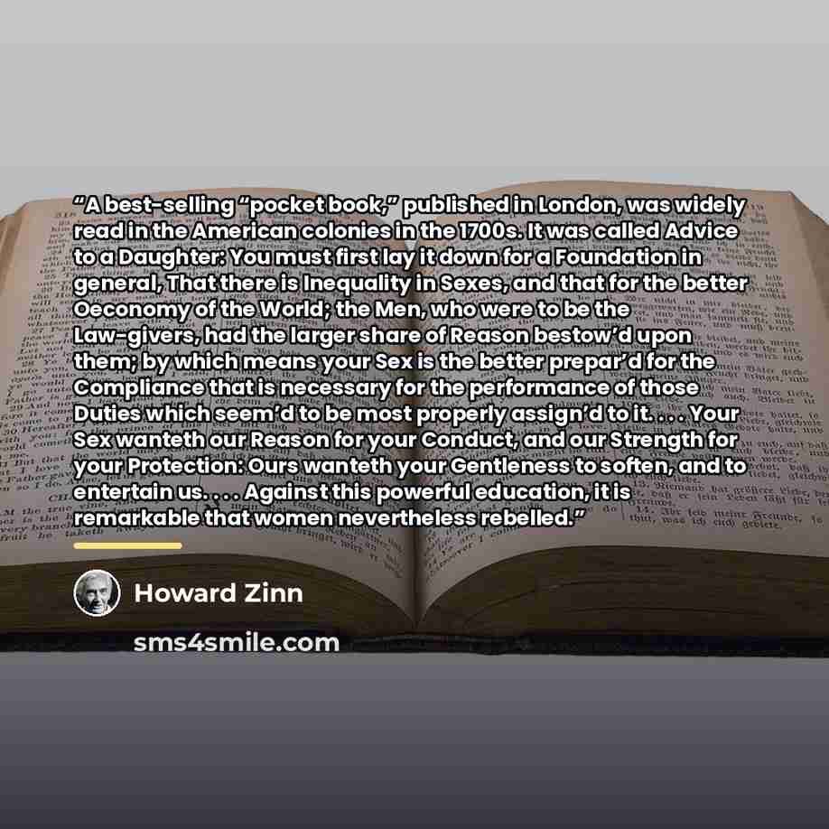 “A best-selling “pocket book,” published in London, was widely read in the American colonies in the 1700s. It was called Advice to a Daughter: You must first lay it down for a Foundation in general, That there is Inequality in Sexes, and that for the better Oeconomy of the World; the Men, who were…” quote by Howard Zinn