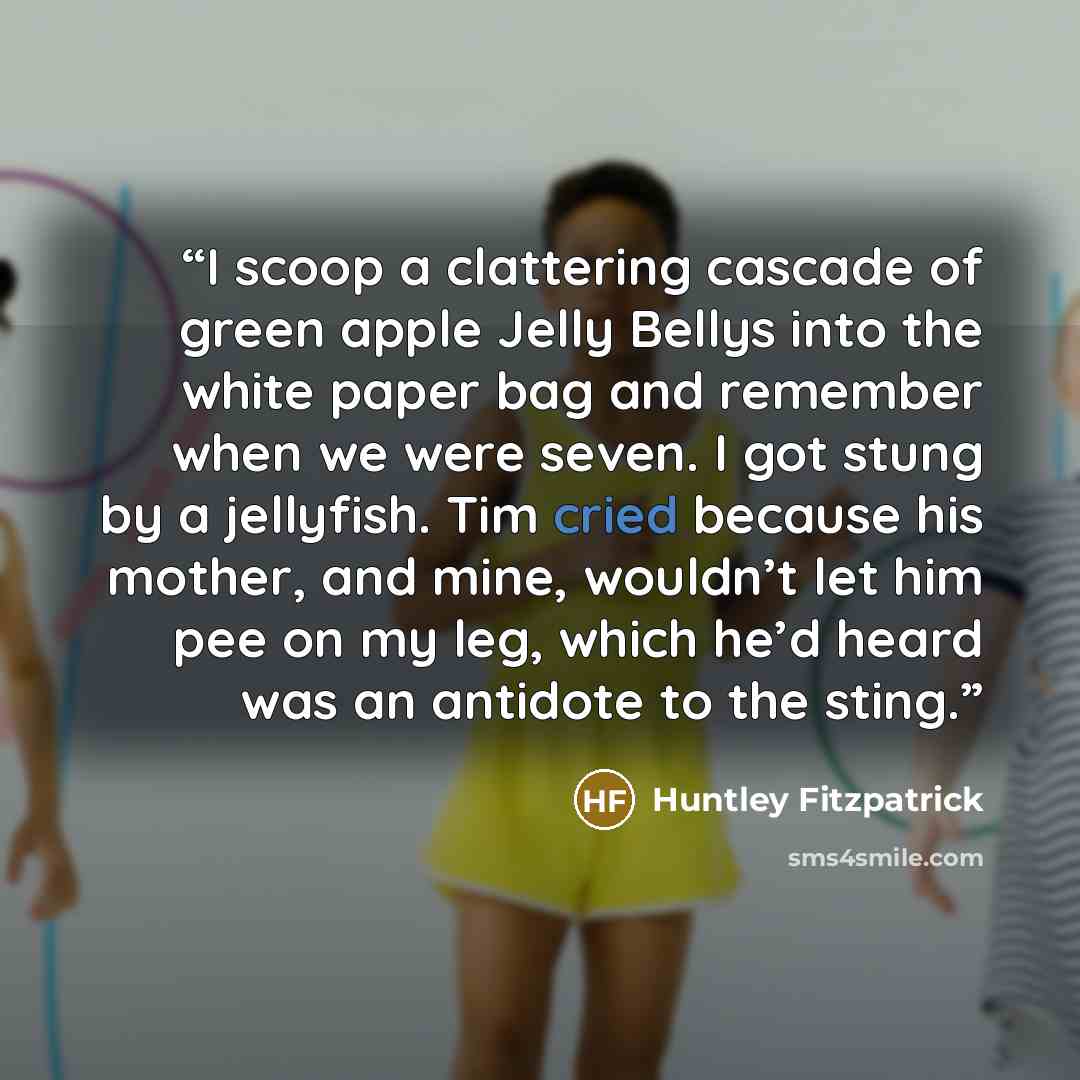 “I scoop a clattering cascade of green apple Jelly Bellys into the white paper bag and remember when we were seven. I got stung by a jellyfish. Tim cried because his mother, and mine, wouldn’t let him pee on my leg, which he’d heard was an antidote to the sting.” quote by Huntley Fitzpatrick