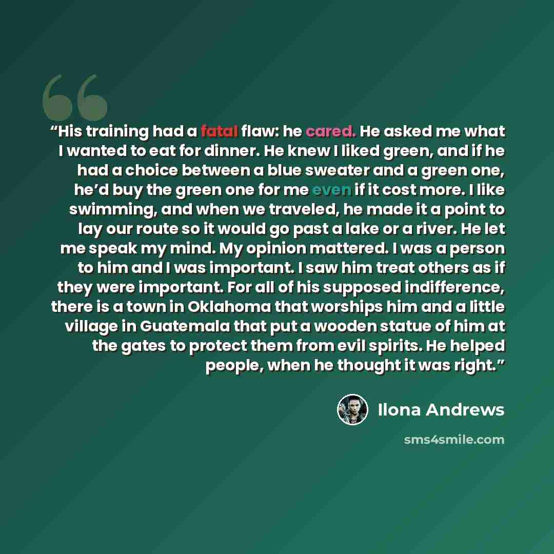 “His training had a fatal flaw: he cared. He asked me what I wanted to eat for dinner. He knew I liked green, and if he had a choice between a blue sweater and a green one, he’d buy the green one for me even if it cost more. I like swimming, and when we traveled, he made it a point to lay our route…” quote by Ilona Andrews