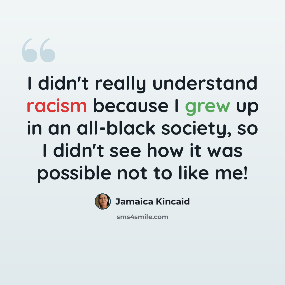 “I didn't really understand racism because I grew up in an all-black society, so I didn't see how it was possible not to like me!” quote by Jamaica Kincaid