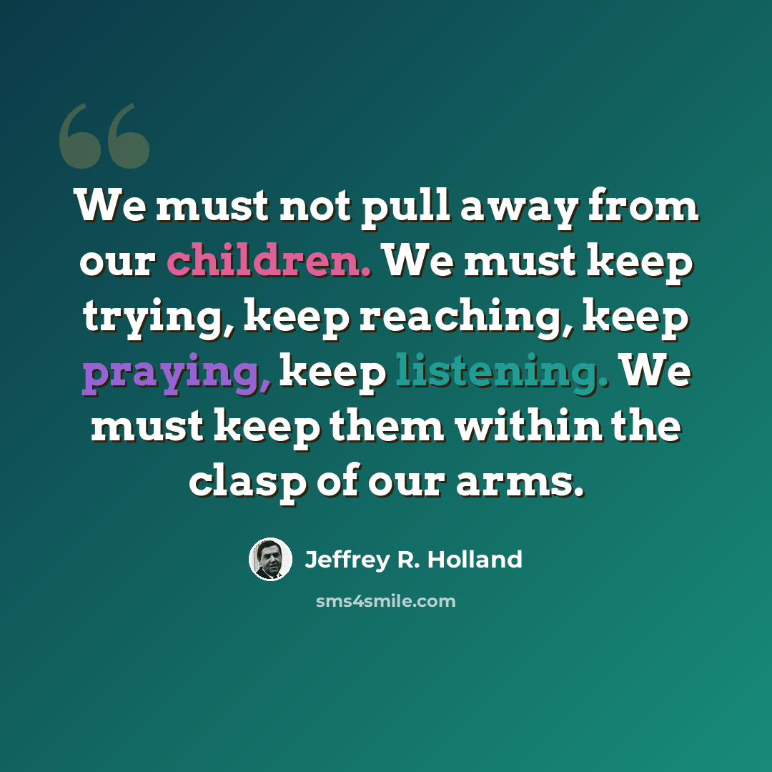 “We must not pull away from our children. We must keep trying, keep reaching, keep praying, keep listening. We must keep them within the clasp of our arms.” quote by Jeffrey R. Holland