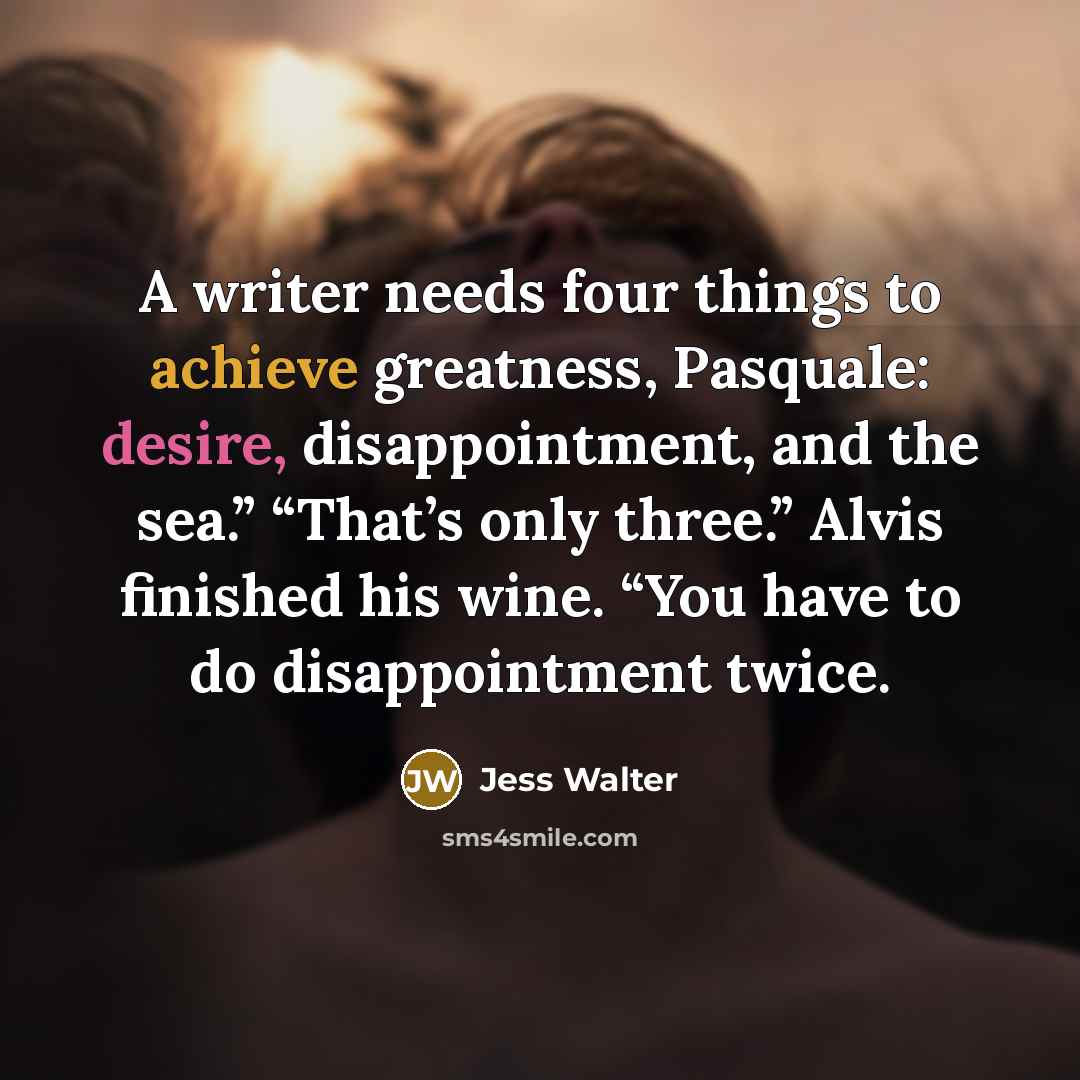 “A writer needs four things to achieve greatness, Pasquale: desire, disappointment, and the sea.” “That’s only three.” Alvis finished his wine. “You have to do disappointment twice.” quote by Jess Walter