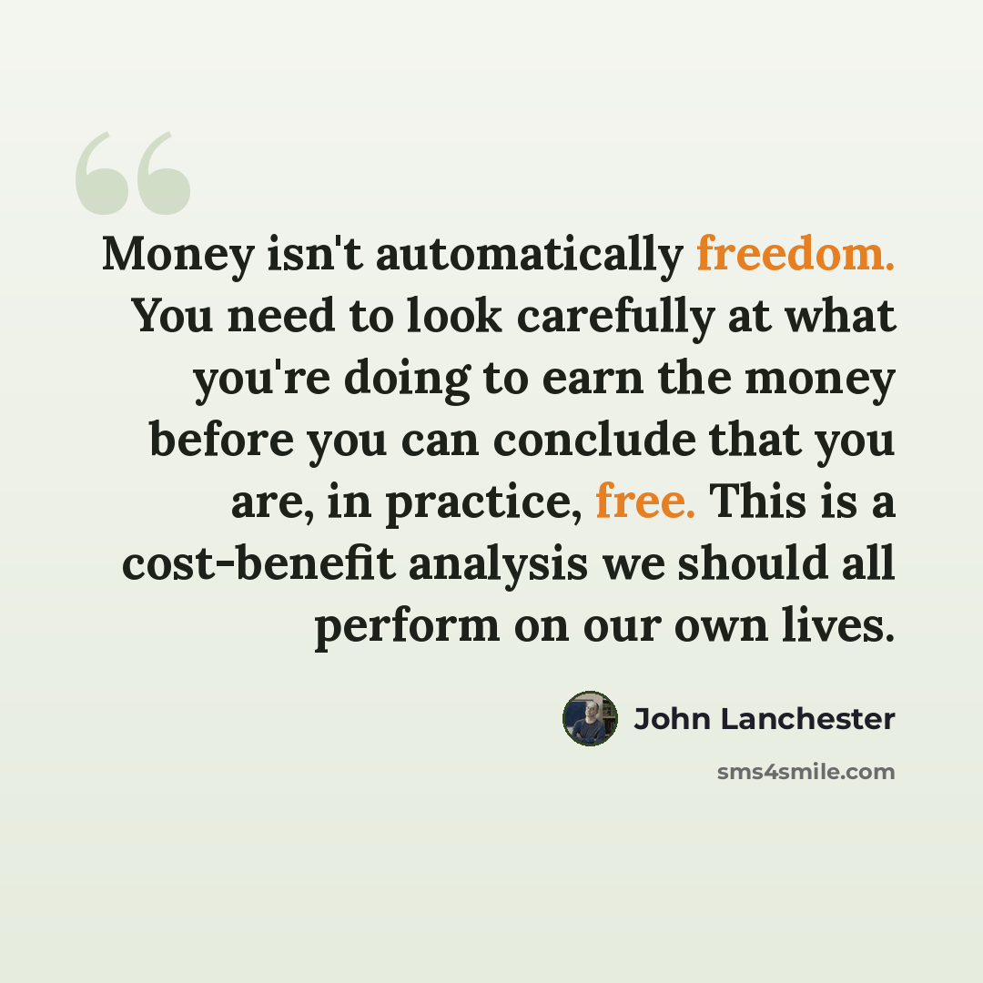 “Money isn't automatically freedom. You need to look carefully at what you're doing to earn the money before you can conclude that you are, in practice, free. This is a cost-benefit analysis we should all perform on our own lives.” quote by John Lanchester
